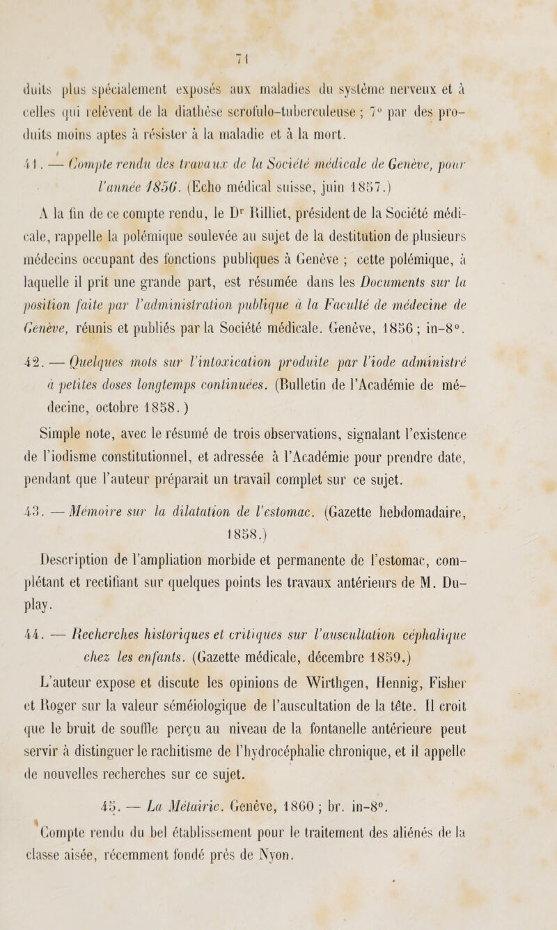doits plus spécialement exposés aux maladies du système nerveux et à celles qui relèvent de la diathèse scrofuio-tuberculeuse ; 7° par des pro¬ duits moins aptes à résister à la maladie et à la mort. — Compte rendu des travaux de la Société médicale de Genève, pour l’année IS50. (Echo médical suisse, juin 1857.) A la fin de ce compte rendu, le Dr Rilliet, président de la Société médi¬ cale, rappelle la polémique soulevée au sujet de la destitution de plusieurs médecins occupant des fonctions publiques à Genève ; cette polémique, à laquelle il prit une grande part, est résumée dans les Documents sur la position faite par Vadministration publique à la Faculté de médecine de Genève, réunis et publiés parla Société médicale. Genève, 1856; in-8°. 42. — Quelques mots sur l'intoxication produite par l’iode administré à petites doses longtemps continuées. (Bulletin de l’Académie de mé¬ decine, octobre 1858. ) Simple note, avec le résumé de trois observations, signalant l’existence de l’iodisme constitutionnel, et adressée à l’Académie pour prendre date, pendant que l’auteur préparait un travail complet sur ce sujet. 43. —Mémoire sur la dilatation de l’estomac. (Gazette hebdomadaire, 1858.) Description de l’ampliation morbide et permanente de l’estomac, com¬ plétant et rectifiant sur quelques points les travaux antérieurs de M. Du- play. 44. — Recherches historiques et critiques sur l’auscultation céphalique chez les enfants. (Gazette médicale, décembre 1859.) L’auteur expose et discute les opinions de Wirthgen, Hennig, Fisher et Roger sur la valeur séméiologique de l’auscultation de la tête. Il croit que le bruit de souffle perçu au niveau de la fontanelle antérieure peut servir à distinguer le rachitisme de l’hydrocéphalie chronique, et il appelle de nouvelles recherches sur ce sujet. 45. — La Métairie. Genève, 1860 ; br. in-8°. % Compte rendu du bel établissement pour le traitement des aliénés de la classe aisée, récemment fondé près de Nyon.