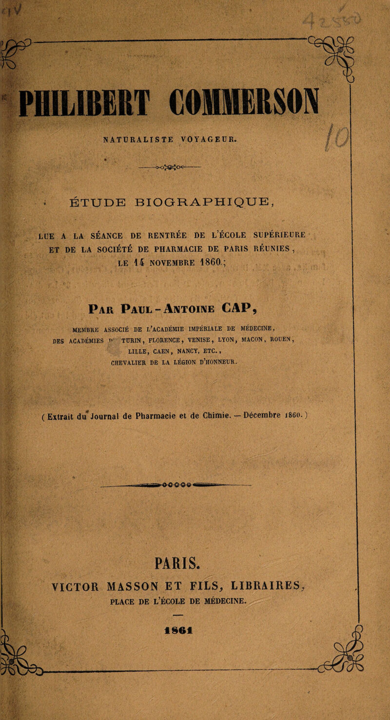 PHILIBERT COMMERSON NATURALISTE VOYAGEUR. « --t>-0^aS>=ÎCK>—-- ÉTUDE BIOGRAPHIQUE, LUE A LA SÉANCE DE RENTRÉE DE l’ÉCOLE SUPÉRIEURE ET DE LA SOCIÉTÉ DE PHARMACIE DE PARIS RÉUNIES , LE 44 NOVEMBRE 1860.; Par PAUL-AiVTomE CAP, MEMBRE ASSOCIÉ DE l’ACADÉMIE IMPÉRIALE DE MÉDECINE, DES ACADÉMIES t>- TURIN, FLORENCE, VENISE, LYON, MACON, ROUEN, LILLE, CAEN, NANCY, ETC., CHEVALIER DE LA LÉGION D’HONNEDR. (Extrait du*Journal de Pharmacie et de Chimie. — Décembre i86o.) PARIS. VICTOR MASSON ET FILS, LIBRAIRES, PLACE DE l’École de médecine. t$6i