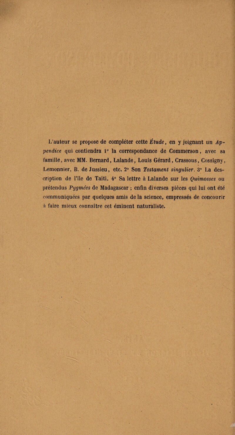 L’auteur se propose de compléter ceite Étude, en y joignant un Ap¬ pendice qui contiendra 1° la correspondance de Commerson, avec sa famille, avec MM. Bernard, Lalande, Louis Gérard, Crassous, Gossigny, Lemonnier, B. de Jussieu, etc. 2“ Son Testament singulier. 3” La des¬ cription de l’île de Taïti. 4° Sa lettre à Lalande sur les Quimosses ou prétendus Pygmées de Madagascar ; enfin diverses pièces qui lui ont été communiquées par quelques amis de la science, empressés de concourir à faire mieux connaître cet éminent naturaliste.
