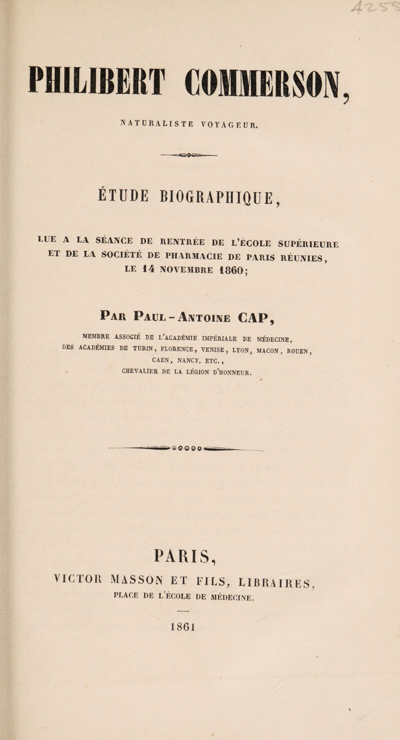 naturaliste voyageur. ÉTUDE BIOGRAPHIQUE, LUE A LA SÉANCE DE RENTRÉE DE L’ÉCOLE SUPÉRIEURE ET DE LA SOCIÉTÉ DE PHARMACIE DE PARIS RÉUNIES, LE 14 NOVEMBRE 1860; Par Paul - Ai\TOi]VE CAP, membre associé de l’académie impériale de médecine , des académies de TURIN, FLORENCE, VENISE, LYON, MACON, ROUEN, CAEN, NANCY, ETC., chevalier de la légion d’honneur. PARIS, VICTOR MASSON ET FIES, LIBRAIRES. PLACE DE l’École de médecine. 1861
