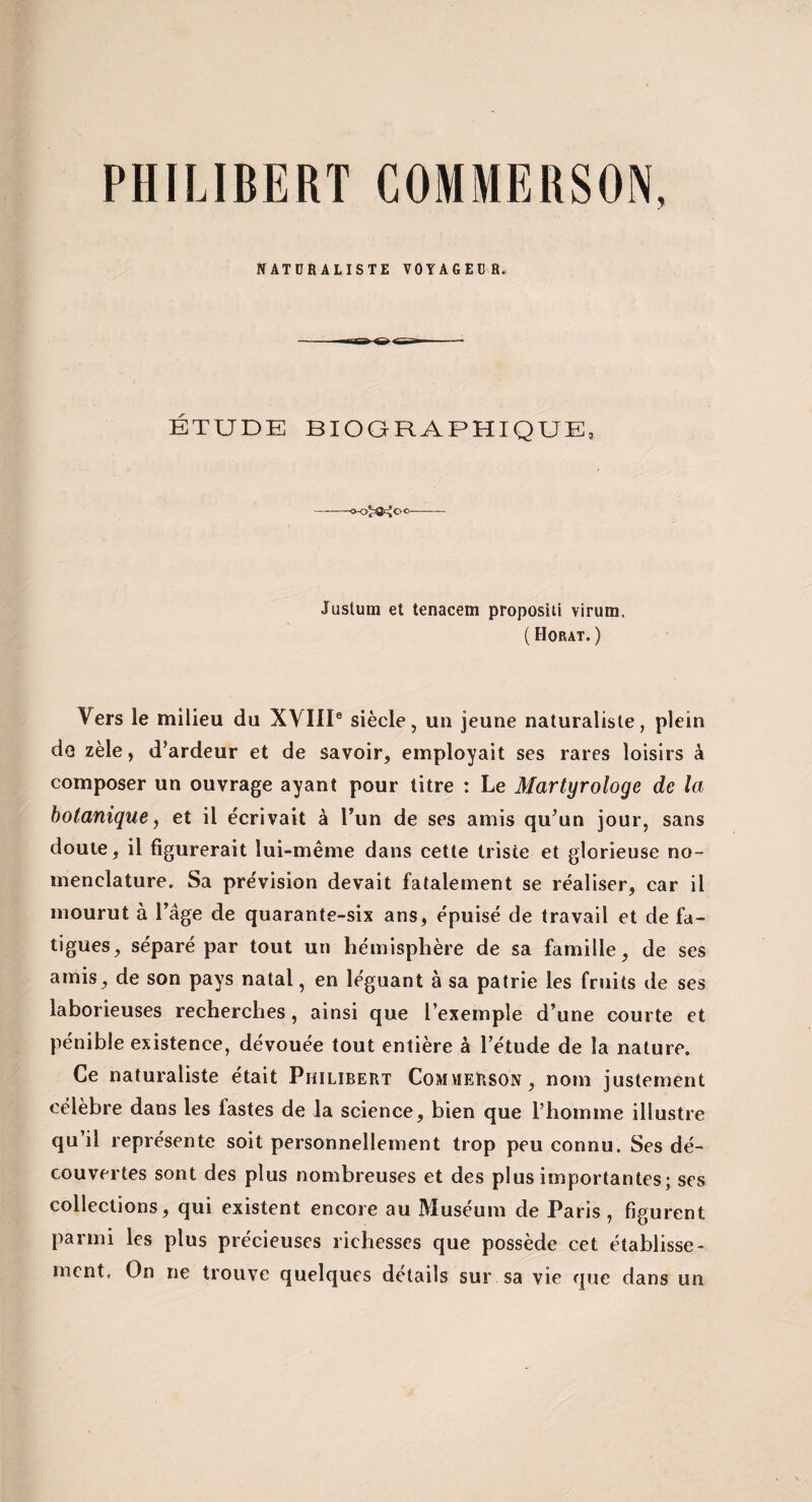 NATURALISTE VOYAGEUR. ÉTUDE BIOQRAPHIQUE, Juslum et tenacem propositi virum, ( Horat.) Vers le milieu du XVIII» siècle, un jeune naturaliste, plein do zèle, d’ardeur et de savoir, employait ses rares loisirs à composer un ouvrage ayant pour litre : Le Martyrologe de la botanique ^ et il écrivait à run de ses amis qu’un jour, sans doute, il figurerait lui-même dans cette triste et glorieuse no¬ menclature. Sa prévision devait fatalement se réaliser, car il mourut à Page de quarante-six ans, épuisé de travail et de fa¬ tigues, séparé par tout un hémisphère de sa famille, de ses amis, de son pays natal, en léguant à sa patrie les fruits de ses laborieuses recherches, ainsi que l’exemple d’une courte et pénible existence, dévouée tout entière à l’étude de la nature. Ce naturaliste était Philibert CommeHson, nom justement célèbre dans les fastes de la science, bien que l’homme illustre qu’il représente soit personnellement trop peu connu. Ses dé¬ couvertes sont des plus nombreuses et des plus importantes ; ses collections, qui existent encore au Muséum de Paris , figurent parmi les plus précieuses richesses que possède cet établisse¬ ment. On ne trouve quelques détails sur sa vie que dans un