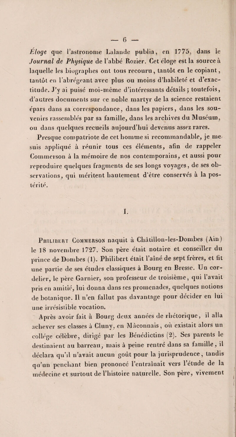 Éloge que l’astronome Lalande publia, en 1775, dans le Journal de Physique de l’abbé Rozier. Cet éloge est la source à laquelle les biographes ont tous recouru, tantôt en le copiant, tantôt en l’abrégeant avec plus ou moins d’habileté et d’exac¬ titude. J’y ai puisé moi-même d’intéressants détails 5 toutefois, d’autres documents sur ce noble martyr de la science restaient épars dans sa correspondance, dans les papiers, dans les sou¬ venirs rassemblés par sa famille, dans les archives du Muséum, ou dans quelques recueils aujourd’hui devenus assez rares. Presque compatriote de cet homme si recommandable, je me. suis appliqué à réunir tous ces éléments, afin de rappeler Commerson à la mémoire de nos contemporains, et aussi pour reproduire quelques fragments de ses longs voyages, de ses ob¬ servations, qui méritent hautement d’être conservés à la pos¬ térité. I. Philibert Commerson naquit à Châtillon-les-Dombes (Ain) le 18 novembre 1727. Son père était notaire et conseiller du prince de Dombes (1). Philibert était l aine de sept freres, et fit une partie de ses études classiques à Bourg en Bresse. Un cor- delier, le père Garnier, son professeur de troisième, qui l’avait pris en amitié, lui donna dans ses promenades, quelques notions de botanique. Il n’en fallut pas davantage pour décider en lui une irrésistible vocation. Après avoir fait à Bourg deux années de rhétorique, il alla achever ses classes à Cluny, en Méconnais, où existait alors un collège célèbre, dirigé par les Bénédictins (2). Ses parents le destinaient au barreau, mais à peine rentré dans sa famille, il déclara qu’il n’avait aucun goût pour la jurisprudence, tandis qu’un penchant bien prononcé l’entraînait vers l’étude de la médecine et surtout de l’histoire naturelle. Son père, vivement