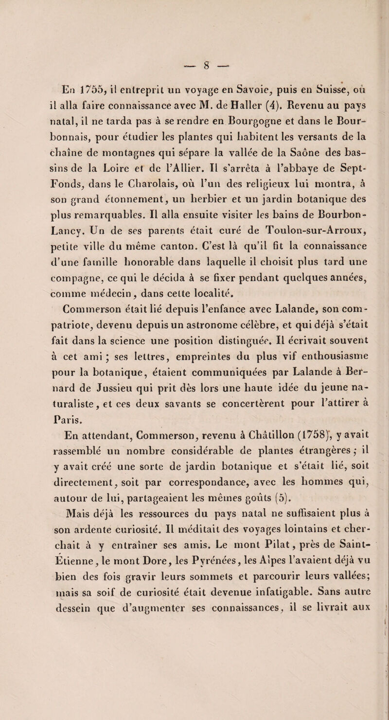 En 1755, il entreprit un voyage en Savoie^ puis en Suisse, où il alla faire connaissanee avec M. de Haller {A). Revenu au pays natal, il ne tarda pas à se rendre en Bourgogne et dans le Bour¬ bonnais, pour étudier les plantes qui habitent les versants de la chaîne de montagnes qui sépare la vallée de la Saône des bas¬ sins de la Loire et de l’Ailier. Tl s’arrêta à l’abbaye de Sept- Fonds, dans le Cbarolais, où l’un des religieux lui montra, à son grand étonnement, un herbier et un jardin botanique des plus remarquables. Il alla ensuite visiter les bains de Bourbon- Lancy. Un de ses parents était curé de Toulon-sur-Arroux, petite ville du même canton. C’est là qu’il fit la connaissance d’une famille honorable dans laquelle il choisit plus tard une compagne, ce qui le décida à se fixer pendant quelques années, comme médecin, dans cette localité, Cornmerson était lié depuis l’enfance avec I.,alande, son com¬ patriote, devenu depuis un astronome célèbre, et qui déjà s’était fait dans la science une position distinguée. Il écrivait souvent à cet ami; ses lettres, empreintes du plus vif enthousiasme pour la botanique, étaient communiquées par Lalande à Ber¬ nard de Jussieu qui prit dès lors une haute idée du jeune na¬ turaliste , et ces deux savants se concertèrent pour l’attirer à Paris. En attendant, Cornmerson, revenu à Châtillon (1758)', y avait rassemblé un nombre considérable de plantes étrangères ,* il y avait créé une sorte de jardin botanique et s’était lié, soit directement, soit par correspondance, avec les hommes qui, autour de lui, partageaient les mêmes goûts (5). Mais déjà les ressources du pays natal ne suffisaient plus à son ardente curiosité. Il méditait des voyages lointains et cher¬ chait à y entraîner ses amis. Le mont Pilât, près de Saint- Etienne, le mont Dore, les Pyrénées, les Alpes l’avaient déjà vu bien des fois gravir leurs sommets et parcourir leurs vallées; mais sa soif de curiosité était devenue infatigable. Sans autre dessein que d’augmenter ses connaissances, il se livrait aux î