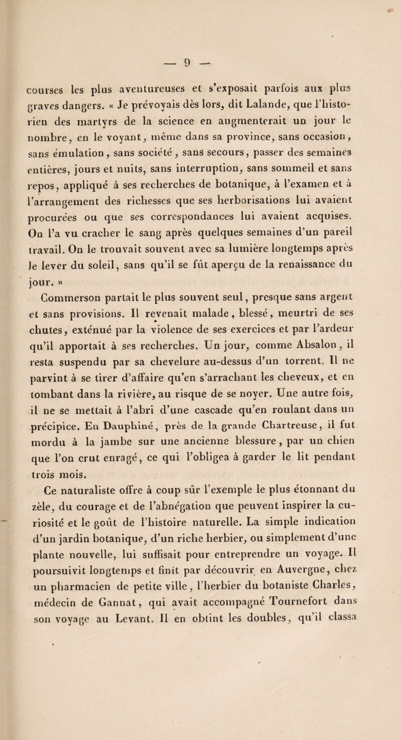 courses les plus aventureuses et s’exposait parfois aux plus graves dangers. « Je prévoyais dès lors, dit Lalande, que riiisto-* rien des martyrs de la science en augmenterait un jour le nombre, en le voyant, même dans sa province, sans occasion, sans émulation, sans société, sans secours, passer des semaines entières, jours et nuits, sans interruption, sans sommeil et sans repos, appliqué à ses recherches de botanique, à l’examen et à l’arrangement des richesses que ses herborisations lui avaient procurées ou que ses correspondances lui avaient acquises. On l’a vu cracher le sang après quelques semaines d’un pareil travail. On le trouvait souvent avec sa lumière longtemps après Je lever du soleil, sans qu’il se fût aperçu de la renaissance du jour. » Gommerson partait le plus souvent seul, presque sans argent et sans provisions. Il revenait malade, blessé, meurtri de ses chutes, exténué par la violence de ses exercices et par l’ardeur qu’il apportait à ses recherches. Un jour, comme Absalon, il resta suspendu par sa chevelure au-dessus d’un torrent. Il ne parvint à se tirer d’affaire qu’en s’arrachant les cheveux, et en tombant dans la riv^ière, au risque de se noyer. Une autre fois, il ne se mettait à l’abri d’une cascade qu’en roulant dans un précipice. En Uauphlné, près de la grande Chartreuse, il fut mordu à la jambe sur une ancienne blessure, par un chien que l’on crut enragé, ce qui l’obligea à garder le lit pendant trois mois. Ce naturaliste offre à eoup sûr l’exemple le plus étonnant du zèle, du courage et de l’abnégation que peuvent inspirer la cu¬ riosité et le goût de l’histoire naturelle. La simple indication d’un jardin botanique, d’un riche herbier, ou simplement d’une plante nouvelle, lui suffisait pour entreprendre un voyage. Il poursuivit longtemps et finit par découvrir en Auvergne, chez un pharmacien de petite ville, l’herbier du botaniste Charles, médecin de Gannat, qui avait accompagné Tournefort dans son voyage au Levant, Il en obtint les doubles, qu’il classa