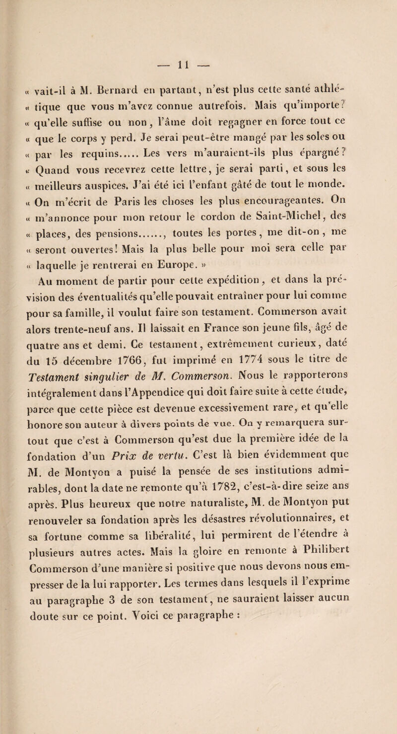 « vait-il à M. Bernard en partant, n’est plus cette santé athlé- M tique que vous m’avez connue autrefois. Mais e]u’importe7 « qu’elle suffise ou non, l’aine doit regagner en force tout ce « que le corps y perd. Je serai peut-être mangé par les soles ou « par les requins.Les vers m’auraient-ils plus épargné ? K Quand vous recevrez cette lettre, je serai parti, et sous les <t meilleurs auspices. J’ai été ici l’enfant gâté de tout le monde. « On m’écrit de Paris les choses les plus encourageantes. On « m’annonce pour mon retour le cordon de Saint-Michel, des « places, des pensions., toutes les portes, me dit-on, me seront ouvertes! Mais la plus belle pour moi sera celle par « laquelle je rentrerai en Europe. » Au moment de partir pour cette expédition, et dans la pré* vision des éventualités qu’elle pouvait entraîner pour lui comme pour sa famille, il voulut faire son testament. Cominerson avait alors trente-neuf ans. Il laissait en France son jeune fils, âgé de quatre ans et demi. Ce testament, extrêmement curieux, daté du 15 décembre 1766, fut imprimé en 1774 sous le titre de Testament singulier de M, Commerson. Nous le rapporterons intégralement dans l’Appendice qui doit faire suite à cette élude, parce que cette pièce est devenue excessivement rare, et qu elle honore son auteur à divers points de vue. On y remarquera sur¬ tout que c’est à Commerson qu’est due la première idée de la fondation d’un Prix de vertu. C’est là bien évidemment que M. de Montyon a puisé la pensée de ses institutions admi¬ rables, dont la date ne remonte qu’à 1782, c’est-à-dire seize ans après. Plus heureux que notre naturaliste, M. de Montyon put renouveler sa fondation après les désastres révolutionnaires, et sa fortune comme sa libéralité, lui permirent de l étendre à plusieurs autres actes. Mais la gloire en remonte à Philibert Commerson d’une manière si positive que nous devons nous em¬ presser de la lui rapporter. Les termes dans lesquels il 1 exprime au paragraphe 3 de son testament, ne sauraient laisser aucun doute sur ce point. Voici ce paragraphe ;