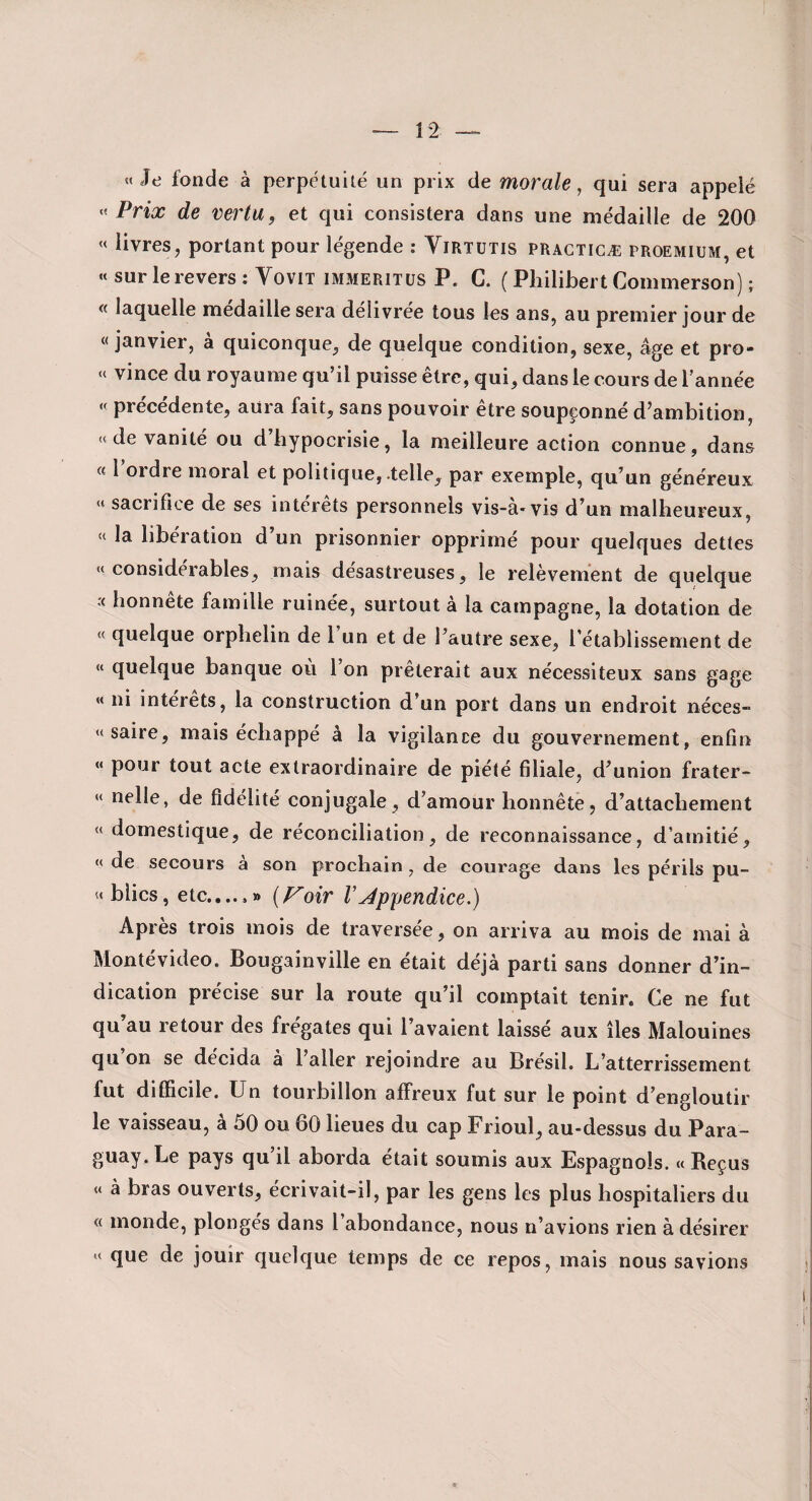 «Je fonde à perpétuité un prix de morale, qui sera appelé « Prix de vertu, et qui consistera dans une médaille de 200 « livres, portant pour légende ; Virtutis pragticæ proemiüm, et « sur le revers : Vovit immeritus P. C. ( Philibert Commerson) ; « laquelle médaillé sera délivrée tous les ans, au premier jour de « janvier, a quiconque, de quelque condition, sexe, âge et pro- « vince du royaume qu’il puisse être, qui, dans le cours de l’année « précédente, aura fait, sans pouvoir être soupçonné d’ambition, « de vanité ou d hypocrisie, la meilleure action connue, dans « 1 ordre moral et politique, telle, par exemple, qu’un généreux « sacrifice de ses intérêts personnels vis-à-vis d’un malheureux, « la libération d’un prisonnier opprimé pour quelques dettes «considérables, mais désastreuses, le relèvement de quelque honnête famille ruinée, surtout à la campagne, la dotation de « quelque orphelin de 1 un et de l’autre sexe, l’établissement de « quelque banque où 1 on prêterait aux nécessiteux sans gage « ni interets, la construction d’un port dans un endroit néces- « saire, mais échappé à la vigilance du gouvernement, enfin « pour tout acte extraordinaire de piété filiale, d’union frater- « nelle, de fidélité conjugale, d’amour honnête, d’attachement « domestique, de réconciliation, de reconnaissance, d’amitié, « de secours a son prochain, de courage dans les périls pu- «biics, etc.,..,» (P^oir VAppendice.) Après trois mois de traversée, on arriva au mois de mai à Montévideo. Bougainville en était déjà parti sans donner d’in¬ dication précise sur la route qu’il comptait tenir. Ce ne fut qu au retour des frégates qui l’avaient laissé aux îles Malouines qu on se décida à l’aller rejoindre au Brésil. L’atterrissement fut difficile. Un tourbillon affreux fut sur le point d’engloutir le vaisseau, à 50 ou 60 lieues du cap Frioul, au-dessus du Para¬ guay. Le pays qu’il aborda était soumis aux Espagnols. «Reçus « à bras ouverts, écrivait-il, par les gens les plus hospitaliers du « monde, plongés dans l’abondance, nous n’avions rien à désirer « que de jouir quelque temps de ce repos, mais nous savions