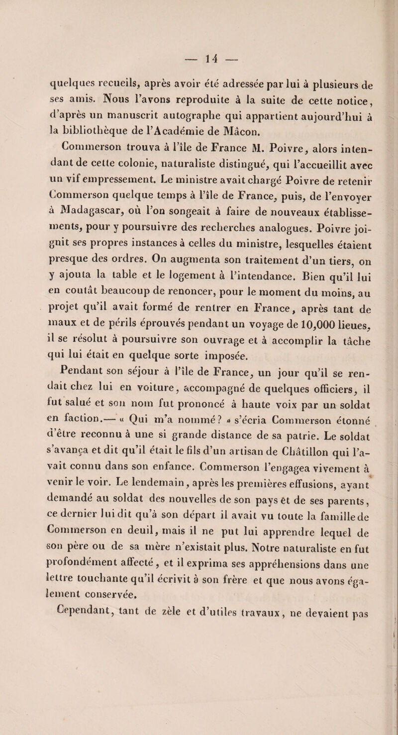 quelques recueils, après avoir été adressée par lui à plusieurs de ses amis. Nous Ta vous reproduite à la suite de cette notice, d’après un manuscrit autographe qui appartient aujourd’hui à la bibliothèque de l’Académie de Mâcon. Commerson trouva à l’île de France M. Poivre, alors inten¬ dant de cette colonie, naturaliste distingué, qui l’accueillit avec un vif empressement. Le ministre avait chargé Poivre de retenir Commerson quelque temps à l’île de France, puis, de l’envoyer à Madagascar, où l’on songeait à faire de nouveaux établisse¬ ments, pour y poursuivre des recherches analogues. Poivre joi¬ gnit ses propres instances à celles du ministre, lesquelles étaient presque des ordres. On augmenta son traitement d’un tiers, on y ajouta la table et le logement à l’intendance. Bien qu’il lui en coûtât beaucoup de renoncer, pour le moment du moins, au projet qu’il avait formé de rentrer en France, après tant de maux et de périls éprouvés pendant un voyage de 10,000 lieues, il se résolut à poursuivre son ouvrage et à accomplir la tâche qui lui était en quelque sorte imposée. Pendant son séjour à l’île de France, un jour qu’il se ren¬ dait chez lui en voiture, accompagné de quelques officiers, il fut salué et son nom fut prononcé à haute voix par un soldat en faction.-—« Qui m’a nommé? s’écria Commerson étonné d’être reconnu à une si grande distance de sa patrie. Le soldat s’avança et dit qu’il était le fils d’un artisan de Cbâtillon qui l’a¬ vait connu dans son enfance. Commerson l’engagea vivement à venir le voir. Le lendemain, après les premières effusions, ayant demandé au soldat des nouvelles de son pays ét de ses parents, ce dernier lui dit qu’à son départ il avait vu toute la famillede Commerson en deuil, mais il ne put lui apprendre lequel de son père ou de sa mère n’existait plus. Notre naturaliste en fut profondément affecté, et il exprima ses appréhensions dans une lettre touchante qu’il écrivit à son frère et que nous avons éga¬ lement conservée. Cependant, tant de zèle et d’utiles travaux, ne devaient pas