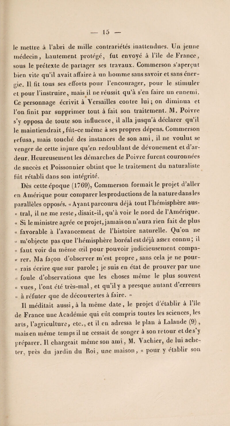 le mettre à l’abri de mille contrariétés inattendues. Un jeune médecin, Lautement protégé, fut envoyé à l’ile de France, sous le prétexte de partager ses travaux. Commerson s’aperçut bien vite qu’il avait affaire à un homme sans savoir et sans éner¬ gie. Il fit tous ses efforts pour l’encourager, pour le stimuler et pour l’instruire, mais il ne réussit qu’à s’en faire un ennemi. Ce personnage écrivit à Versailles contre lui; on diminua et l’on finit par supprimer tout à fait son traitement. M, Poivre s’y opposa de toute son influence, il alla jusqu à déclarer qu il le maintiendrait, fût-ce même à ses propres dépens. Commerson refusa, mais touché des instances de son ami, il ne voulut se venger de cette injure qu’en redoublant de dévouement et d’ar¬ deur. Heureusement les démarches de Poivre furent couronnées de succès et Poissonnier obtint que le traitement du naturaliste fût rétabli dans son intégrité. Dès cette époque (1769), Commerson formait le projet d’aller en Amérique pour comparer les productions de la nature dans les parallèles opposés. « Ayant parcouru déjà tout l’hémisphère aus- « tral, il ne me reste, disait-il, qu’à voir le nord de l’Amérique. M Si le ministre agrée ce projet, jamais on n aura rien fait de plus M favorable à l’avancement de l’histoire naturelle. Qu on ne U m’objecte pas que l’hémisphère boréalestdéja assez connu, il « faut voir du même œil pour pouvoir judicieusement compa- « rer. Ma façon d’observer m’est propre, sans cela je ne pour- « rais écrire que sur parole; je suis en état de prouver par une « foule d’observations que les choses même le plus souvent a vues, l’ont été très-mal, et qu’il y a presque autant d’erreurs « à réfuter que de découvertes à faire. » Il méditait aussi, à la même date, le projet d’établir à l’île de France une Académie qui eut compris toutes les sciences, les arts, l’agriculture, etc., et il en adressa le plan à Lalande (9), mais en même temps il ne cessait de songer à son retour et des y préparer. Il chargeait meme son ami, M. Vachiei, de lui achc'» 1er, près du jardin du Roi, une maison, «< pour y établir son