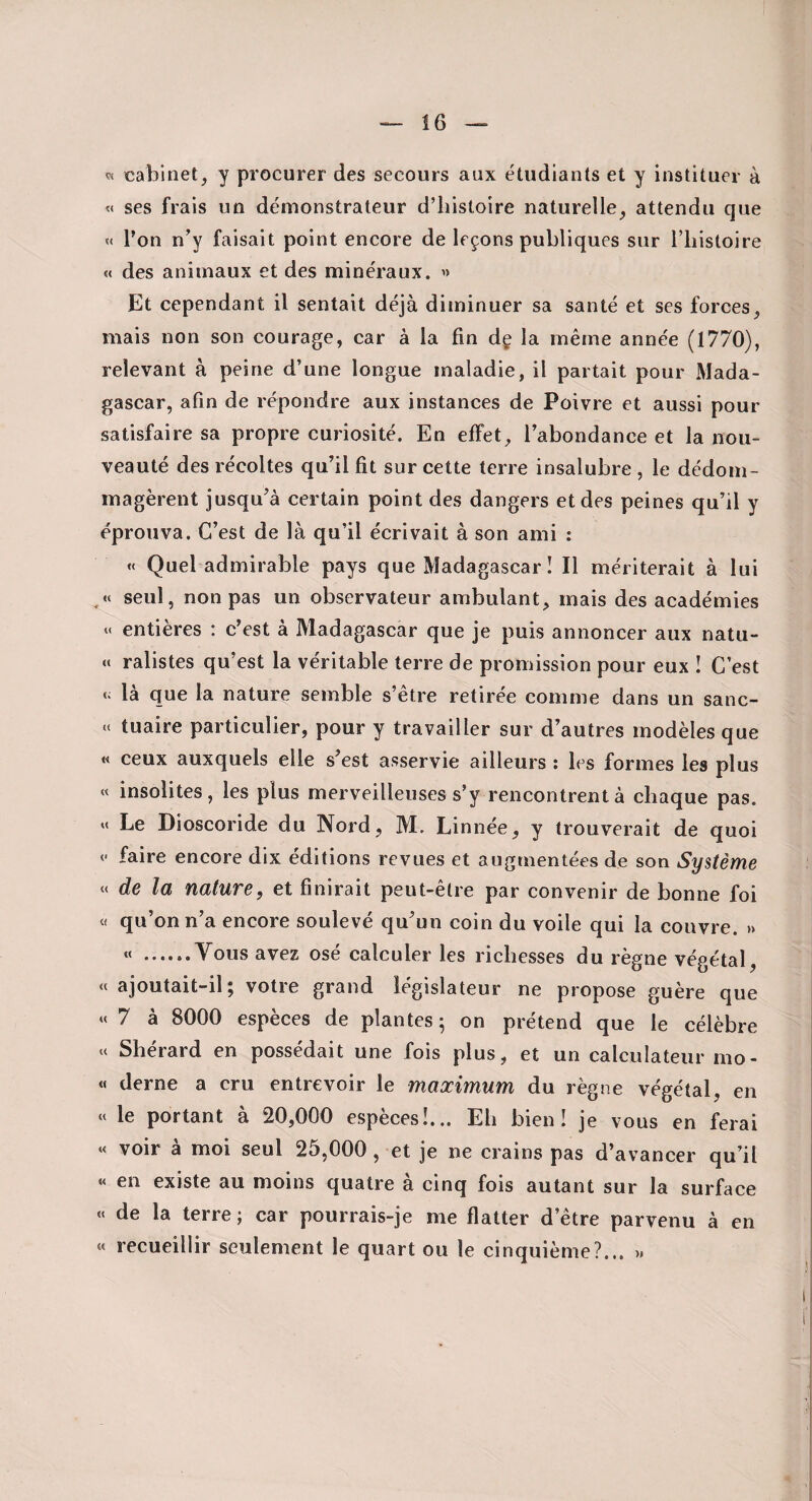 « cabinet, y procurer des secours aux étudiants et y instituer à « ses frais un démonstrateur d’histoire naturelle, attendu que « Ton n’y faisait point encore de leçons publiques sur l’iiistoire « des animaux et des minéraux. » Et cependant il sentait déjà diminuer sa santé et ses forces, mais non son courage, car à la fin dç la même année (1770), relevant à peine d’une longue maladie, il partait pour Mada¬ gascar, afin de répondre aux instances de Poivre et aussi pour satisfaire sa propre curiosité. En effet, l’abondance et la nou¬ veauté des récoltes qu’il fit sur cette terre insalubre , le dédom¬ magèrent jusqu’à certain point des dangers et des peines qu’il y éprouva. C’est de là qu’il écrivait à son ami ; « Quel admirable pays que Madagascar I II mériterait à lui seul, non pas un observateur ambulant, mais des académies entières : c’est à Madagascar que je puis annoncer aux natu- « ralistes qu’est la véritable terre de promission pour eux I C’est là que la nature semble s’être retirée comme dans un sanc- .( tuaire particulier, pour y travailler sur d’autres modèles que « ceux auxquels elle s’est asservie ailleurs : les formes les plus « insolites, les plus merveilleuses s’y rencontrent à chaque pas. «< Le Dioscoride du Nord, M. Linnée, y trouverait de quoi (- faire encore dix éditions revues et augmentées de son Système « de la nature, et finirait peut-être par convenir de bonne foi « qu’on n’a encore soulevé qu’un coin du voile qui la couvre. » « .Tous avez osé calculer les richesses du règne végétal, « ajoutait-il; votre grand législateur ne propose guère que « 7 à 8000 espèces de plantes; on prétend que le célèbre K Shérard en possédait une fois plus, et un calculateur mo- « derne a cru entrevoir le maximum du règne végétal, en « le portant à 20,000 espèces!... Eh bien! je vous en ferai »< voir à moi seul 25,000 , et je ne crains pas d’avancer qu’il « en existe au moins quatre à cinq fois autant sur la surface «« de la terre; car pourrais-je me flatter d’être parvenu à en « recueillir seulement le quart ou le cinquième?... »