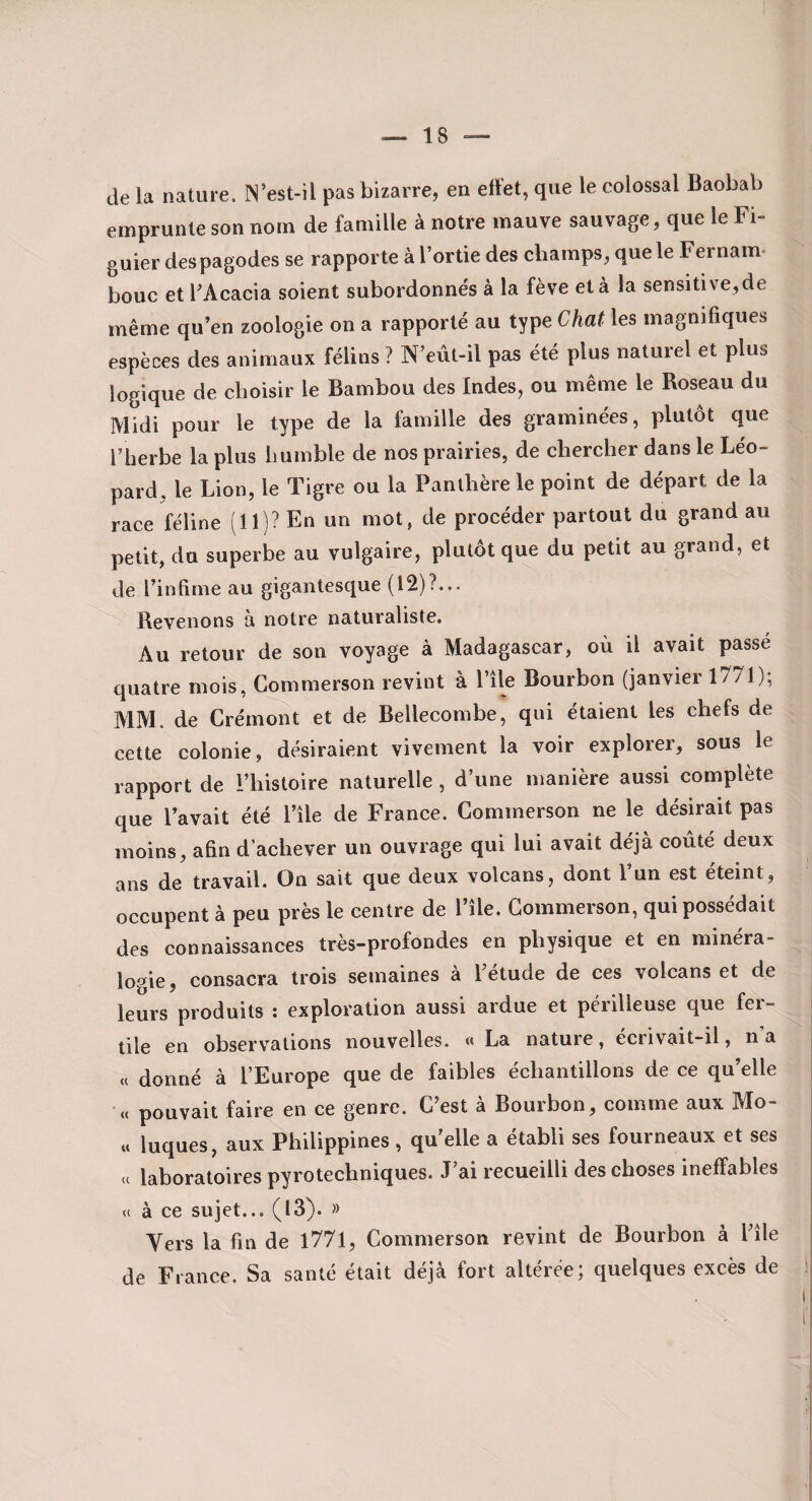 de la nature. N’est-il pas bizarre, en ell'et, que le colossal Baobab emprunte son nom de famille à notre mauve sauvage, que le Fi¬ guier des pagodes se rapporte à l’ortie des champs, que le Fer nam- bouc et l’Acacia soient subordonnés à la fève et à la sensitive,de même qu’en zoologie on a rapporté au type Chat les magnifiques espèces des animaux félins ? N’eût-il pas été plus naturel et plus logique de choisir le Bambou des Indes, ou même le Roseau du Midi pour le type de la famille des graminées, plutôt que l’herbe la plus humble de nos prairies, de chercher dans le Léo¬ pard, le Lion, le Tigre ou la Panthère le point de départ de la race féline (11)? En un mot, de procéder partout du grand au petit, du superbe au vulgaire, plutôt que du petit au grand, et de l’infime au gigantesque (12)?... Revenons à notre naturaliste. Au retour de son voyage à Madagascar, où il avait passé quatre mois, Commerson revint à l’île Bourbon (janvier 1771); MM. de Crémont et de Bellecombe, qui étaient les chefs de cette colonie, désiraient vivement la voir explorer, sous le rapport de l’histoire naturelle , d’une manière aussi complète que l’avait été l’île de France. Commerson ne le désirait pas moins, afin d’achever un ouvrage qui lui avait déjà coûté deux ans de travail. On sait que deux volcans, dont l’un est éteint, occupent à peu près le centre de l’île. Commerson, qui possédait des connaissances très-profondes en physique et en minéra- lo'^ie consacra trois semaines à l’étude de ces volcans et de leurs produits ; exploration aussi ardue et périlleuse que fer¬ tile en observations nouvelles. « La nature, ecrivait-il, n a « donné à l’Europe que de faibles échantillons de ce qu’elle (c pouvait faire en ce genre. C’est à Bourbon, comme aux Mo- « luques, aux Philippines , quelle a établi ses fourneaux et ses « laboratoires pyrotechniques. J’ai recueilli des choses ineffables U à ce sujet... (13). » Vers la fin de l77l, Commerson revint de Bourbon à l’île de Fiance. Sa santé était déjà fort altérée; quelques excès de ! ï