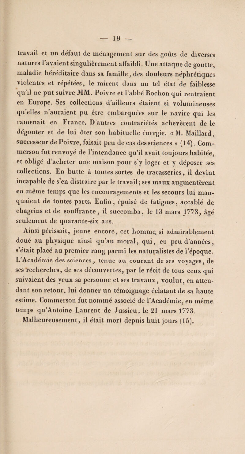 travail et un défaut de ménagement sur des goûts de diverses natures Tavaient singulièrement affaibli. Une attaque de goutte, maladie héréditaire dans sa famille, des douleurs néphrétiques violentes et répétées, le mirent dans un tel état de faiblesse qu’il ne put suivre MM. Poivre et l’abbé Rochon qui rentraient en Europe. Ses collections d’ailleurs étaient si volumineuses qu’elles n’auraient pu être embarquées sur le navire qui les ramenait en France. D’autres contrariétés achevèrent de le dégoûter et de lui ôter son habituelle énergie. c( M. Maillard, successeur de Poivre, faisait peu de cas des sciences » (14). Com- merson fut renvoyé de l’intendance qu’il avait toujours habitée, et obligé d’acheter une maison pour s’y loger et y déposer ses collections. En butte à toutes sortes de tracasseries, il devint incapable de s’en distraire par le travail ; ses maux augmentèrent en même temps que les encouragements et les secours lui man¬ quaient de toutes parts. Enfin, épuisé de fatigues, accablé de chagrins et de souffrance, il succomba, le 13 mars 1773, âgé seulement de quarante-six ans. Ainsi périssait, jeune encore, cet hommes si admirablement doué au physique ainsi qu’au moral, qui, en peu d’années, s’était placé au premier rang parmi les naturalistes de l’époque. L’Académie des sciences, tenue au courant de ses voyages, de ses recherches, de ses découvertes, par le récit de tous ceux qui suivaient des yeux sa personne et ses travaux, voulut, en atten¬ dant son retour, lui donner un témoignage éclatant de sa haute estime. Commerson fut nommé associé de l’Académie, en même temps qu’Antoine Laurent de Jussieu, le 21 mars 1773. Malheureusement, il était mort depuis huit jours (15),