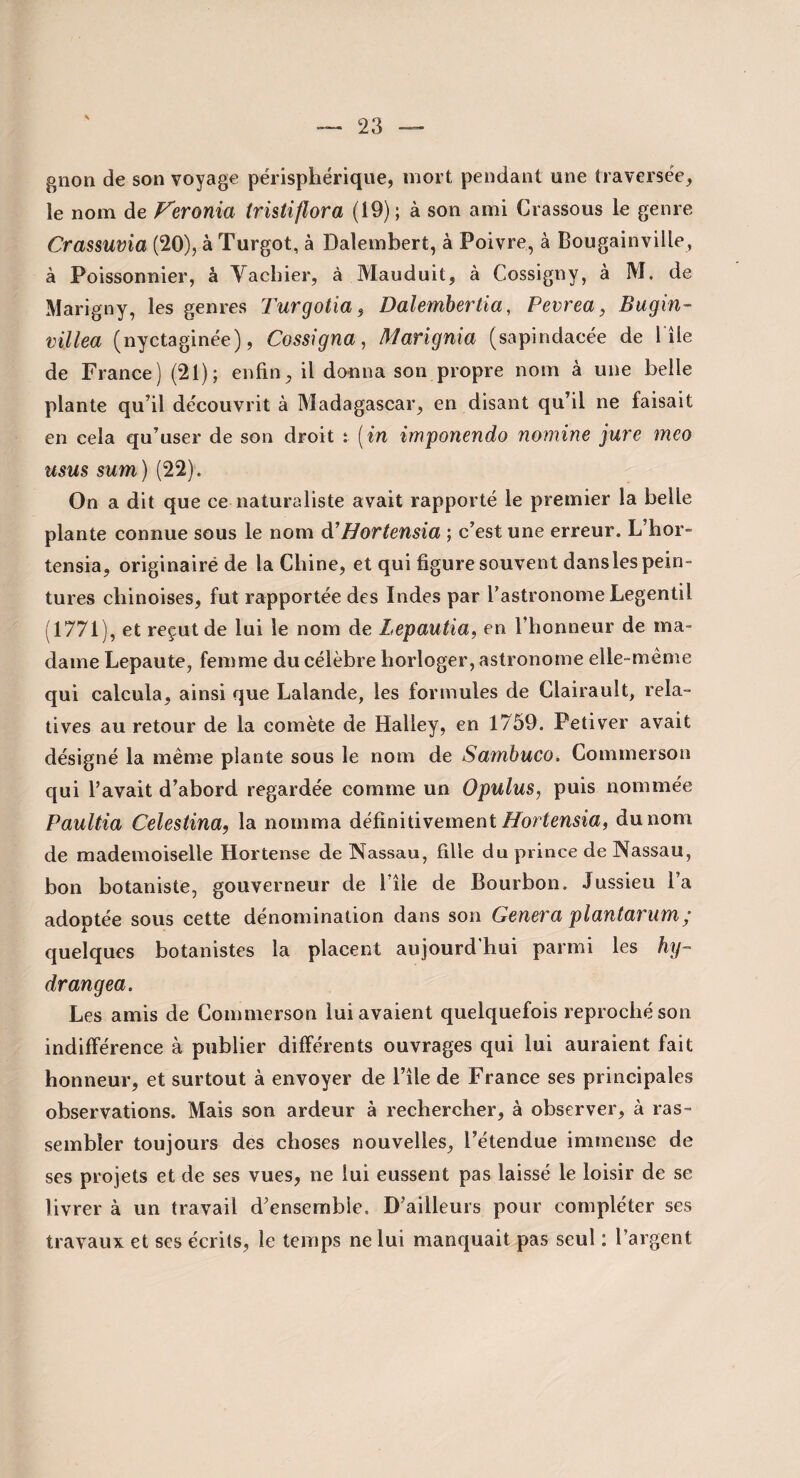 gnon de son voyage périsphérique, mort pendant une traversée, le nom de Feronia tristiflora (19); à son ami Crassous le genre Crassuvia (20), à Turgot, à Dalembert, à Poivre, à Bougainville, à Poissonnier, à Vachier, à Mauduit, à Cossigny, à M, de Marigny, les genres Turgotia ^ Dalembertia, Pevrea, Bugin- villea (nyctaginée), Cossigna, Marignia (sapindacée de l île de France) (21); enfin, il donna son propre nom à une belle plante qu’il découvrit à Madagascar, en disant qu’il ne faisait en cela qu’user de son droit t [in mponendo nomine jure meo usus sum ) (22). On a dit que ce naturaliste avait rapporté le premier la belle plante connue sous le nom à'Hortensia ; c’est une erreur. L’hor- tensia, originairé de la Chine, et qui figure souvent dansles pein¬ tures chinoises, fut rapportée des Indes par l’astronome Legentil (1771), et reçut de lui le nom de Lepautia^ en l’honneur de ma¬ dame Lepaute, femme du célèbre horloger, astronome elle-même qui calcula, ainsi que Lalande, les formules de Clairault, rela¬ tives au retour de la comète de Halley, en 1759. Petiver avait désigné la même plante sous le nom de Sambuco. Commersoo qui l’avait d’abord regardée comme un Opulus, puis nommée Paultia Celestina, la nomma définitivementdu nom de mademoiselle Hortense de Nassau, fille du prince de Nassau, bon botaniste, gouverneur de l’île de Bourbon. Jussieu l’a adoptée sous cette dénomination dans son Généra plantarum; quelques botanistes la placent aujourd’hui parmi les hy- drangea. Les amis de Commerson lui avaient quelquefois reproché son indifférence à publier différents ouvrages qui lui auraient fait honneur, et surtout à envoyer de File de France ses principales observations. Mais son ardeur à rechercher, à observer, à ras¬ sembler toujours des choses nouvelles, l’étendue immense de ses projets et de ses vues, ne lui eussent pas laissé le loisir de se livrer à un travail d’ensemble. D’ailleurs pour compléter ses travaux et ses écrits, le temps ne lui manquait pas seul : l’argent