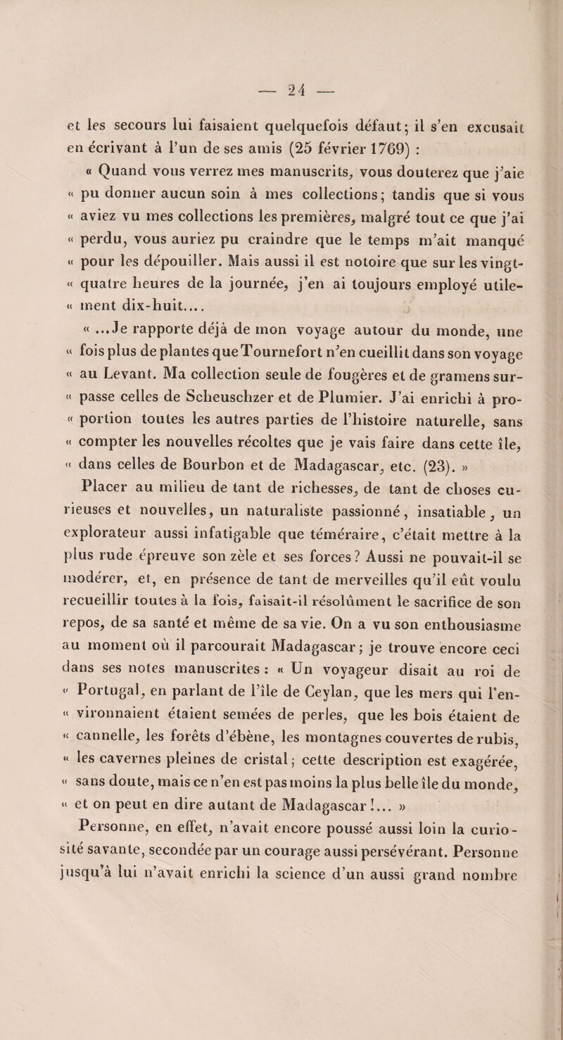 et les secours lui faisaient quelquefois défaut; il s’en excusait en écrivant à l’un de ses amis (25 février 1769) : « Quand vous verrez mes manuscrits, vous douterez que j’aie pu donner aucun soin à mes collections ; tandis que si vous « aviez vu mes collections les premières, malgré tout ce que j’ai « perdu, vous auriez pu craindre que le temps m’ait manqué « pour les dépouiller. Mais aussi il est notoire que surlesvingt- « quatre heures de la journée, j’en ai toujours employé utile- « ment dix-huit.... « ...Je rapporte déjà de mon voyage autour du monde, une fois plus de plantes que Tournefort n’en cueillit dans son voyage « au Levant. Ma collection seule de fougères et de gramenssur- « passe celles de Scheuschzer et de Plumier. J’ai enrichi à pro- « portion toutes les autres parties de l’histoire naturelle, sans « compter les nouvelles récoltes que je vais faire dans cette île, « dans celles de Bourbon et de Madagascar, etc. (23). » Placer au milieu de tant de richesses, de tant de choses cu¬ rieuses et nouvelles, un naturaliste passionné, insatiable, un explorateur aussi infatigable que téméraire, c’était mettre à la plus rude épreuve son zèle et ses forces? Aussi ne pouvait-il se modérer, et, en présence de tant de merveilles qu’il eût voulu recueillir toutes à la fois, faisait-il résolument le sacrifice de son repos, de sa santé et même de sa vie. On a vu son enthousiasme au moment où il parcourait Madagascar; je trouve encore ceci dans ses notes manuscrites : « Un voyageur disait au roi de <' Portugal, en parlant de l’île de Ceylan, que les mers qui Fen- » vironnaient étaient semées de perles, que les bois étaient de « cannelle, les forêts d’ébène, les montagnes couvertes de rubis, «< les cavernes pleines de cristal ; cette description est exagérée, « sans doute, mais ce n’en est pas moins la plus belle île du monde, et on peut en dire autant de Madagascar!... » Personne, en effet, n’avait encore poussé aussi loin la curio¬ sité savante, secondée par un courage aussi persévérant. Personne jusqu’à lui n’avait enrichi la science d’un aussi grand nombre