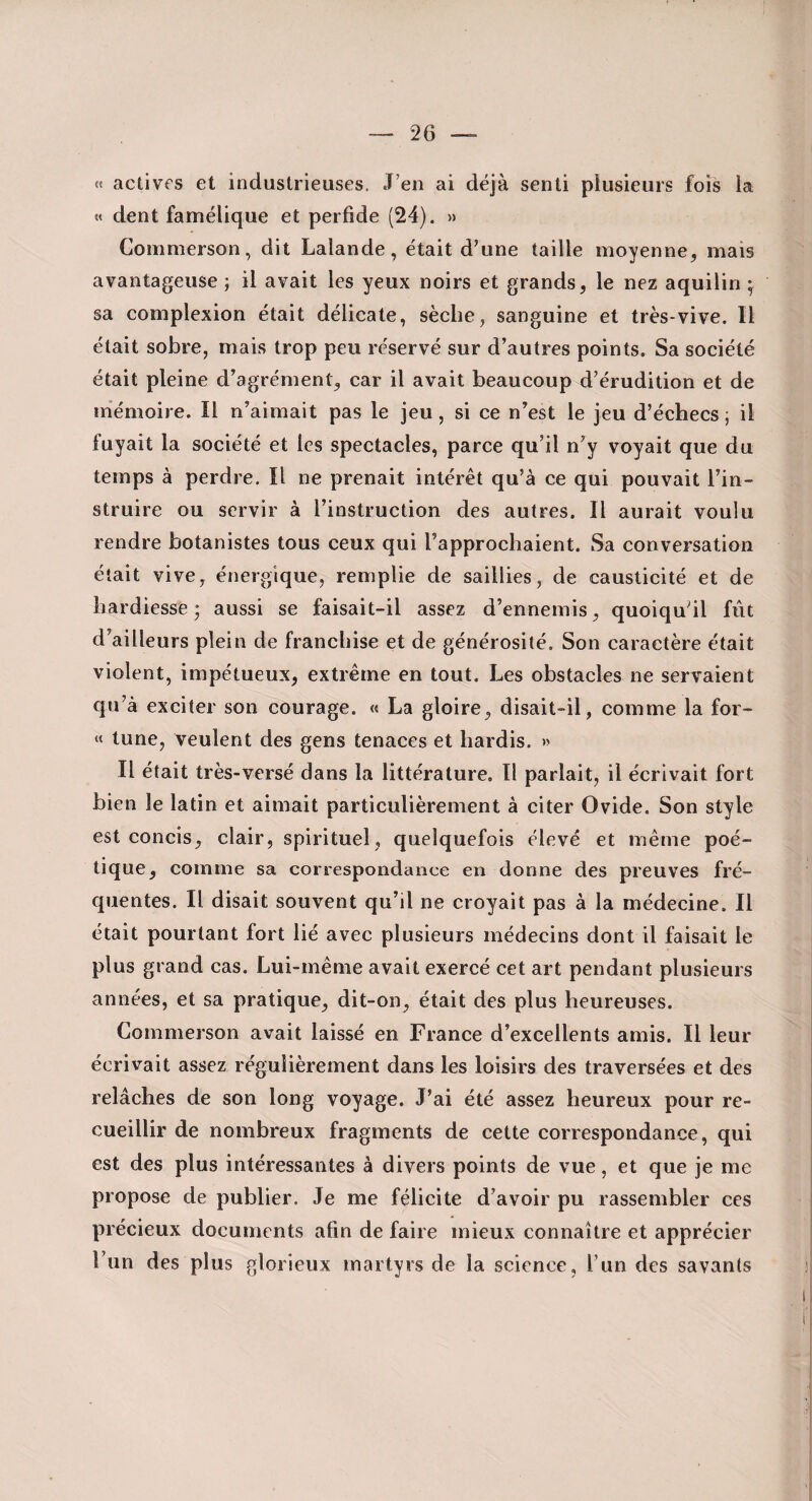 « actives et industrieuses. J’en ai déjà senti plusieurs fois la « dent famélique et perfide (24). » Commerson, dit Lalande, était d’une taille moyenne, mais avantageuse ; il avait les yeux noirs et grands, le nez aquilin ^ sa eomplexion était délicate, sèche, sanguine et très-vive. Il était sobre, mais trop peu réservé sur d’autres points. Sa société était pleine d’agrément, car il avait beaucoup d’érudition et de mémoire. Il n’aimait pas le jeu, si ce n’est le jeu d’échecs ; il fuyait la société et les spectacles, parce qu’il n’y voyait que du temps à perdre. Il ne prenait intérêt qu’à ce qui pouvait l’in¬ struire ou servir à l’instruction des autres. Il aurait voulu rendre botanistes tous ceux qui l’approchaient. Sa eonversation était vive, énergique, remplie de saillies, de causticité et de hardiesse; aussi se faisait-il assez d’ennemis, quoiqu’il fût d’ailleurs plein de franchise et de générosité. Son earaetère était violent, impétueux, extrême en tout. Les obstacles ne servaient qu’à exeiter son courage. « La gloire, disait-il, comme la for- « tune, veulent des gens tenaces et hardis. » Il était très-versé dans la littérature. Il parlait, il écrivait fort bien le latin et aimait particulièrement à citer Ovide. Son style est concis, clair, spirituel, quelquefois élevé et même poé¬ tique, comme sa correspondance en donne des preuves fré¬ quentes. Il disait souvent qu’il ne croyait pas à la médecine. Il était pourtant fort lié avec plusieurs médecins dont il faisait le plus grand cas. Lui-même avait exercé cet art pendant plusieurs années, et sa pratique, dit-on, était des plus heureuses. Commerson avait laissé en France d’excellents amis. Il leur écrivait assez régulièrement dans les loisirs des traversées et des relâches de son long voyage. J’ai été assez heureux pour re¬ cueillir de nombreux fragments de cette correspondance, qui est des plus intéressantes à divers points de vue, et que je me propose de publier. Je me félicite d’avoir pu rassembler ces précieux documents afin de faire mieux connaître et apprécier l’un des plus glorieux martyrs de la science, l’un des savants
