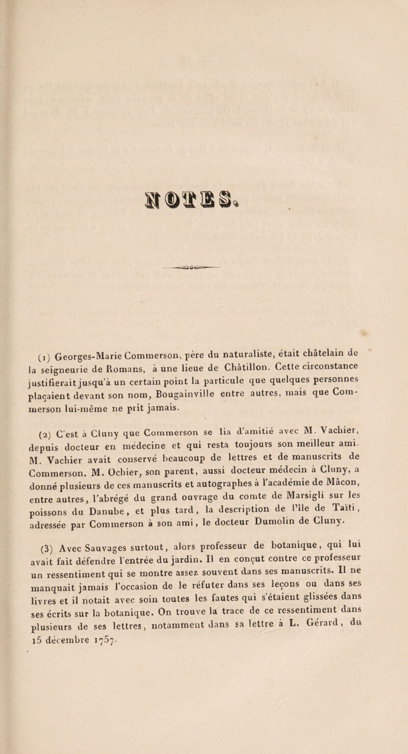 la seigneurie de Romans, à une lieue de Châtillon. Cette circonstance justifierait jusqu’à un certain point la particule que quelques personnes plaçaient devant son nom, Bougainville entre autres, mais que Cora- merson lui-même ne prit jamais. (2) C est à Cluny que Commerson se lia d amitié avec M. Vachiei, depuis docteur en médecine et qui resta toujours son meilleur ami. M. Vachier avait conservé beaucoup de lettres et de manuscrits de Commerson. M. Ochier, son parent, aussi docteur médecin à Cluny, a donné plusieurs de ces manuscrits et autographes à l’académie de Mâcon, entre autres, Tabrégé du grand ouvrage du comte de Marsigli sur les poissons du Danube, et plus tard, la description de l’île de Taïti, adressée par Commerson à son ami, le docteur Dumolin de Cluny. (3) Avec Sauvages surtout, alors professeur de botanique, qui lui avait fait défendre l’entrée du jardin. Il en conçut contre ce professeur un ressentiment qui se montre assez souvent dans ses manuscrits. Il ne manquait jamais l’occasion de le réfuter dans ses leçons ou dans ses livres et il notait avec soin toutes les fautes qui s étaient glissées dans ses écrits sur la botanique. On trouve la trace de ce ressentiment dans plusieurs de ses lettres, notamment dans sa lettre à L, Gérard, du i5 décembre 1757.
