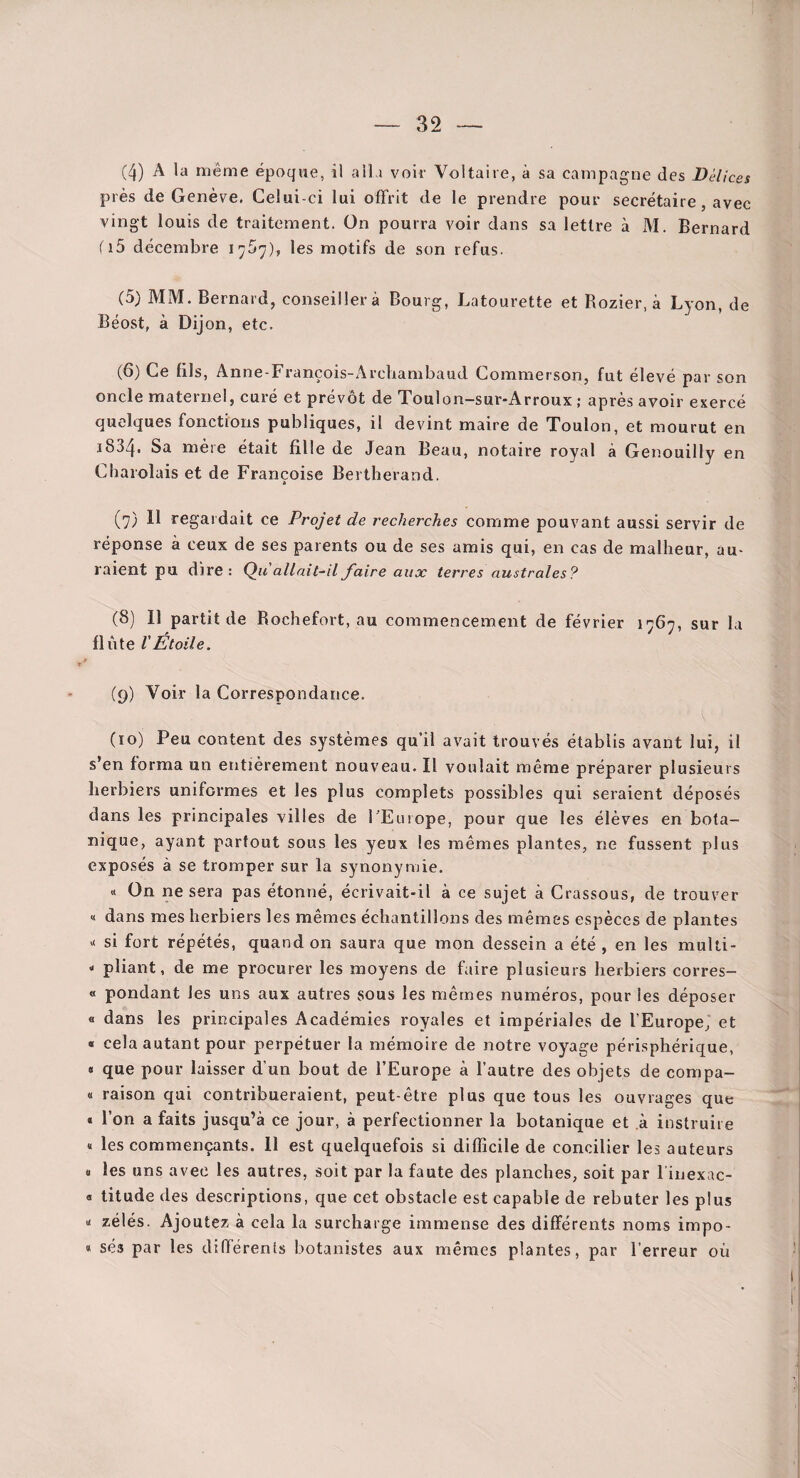 (4) A la même époque, il alla voir Voltaire, à sa campagne des Délices près de Genève. Celui-ci lui offrit de le prendre pour secrétaire, avec vingt louis de traitement. On pourra voir dans sa lettre à M. Bernard fi5 décembre les motifs de son refus. (5) MM. Bernard, conseillera Bourg, Latourette et Rozier, à Lyon, de Béost, à Dijon, etc. (6) Ce fils, Anne-François-Archambaud Commerson, fut élevé par son oncle maternel, curé et prévôt de Toulon-sur-Arroux ; après avoir exercé quelques fonctions publiques, il devint maire de Toulon, et mourut en 1834. Sa mère était fille de Jean Beau, notaire royal à Genouilly en Cliaiolais et de Françoise Bertherand. (7) Il regardait ce Projet de recherches comme pouvant aussi servir de réponse à ceux de ses parents ou de ses amis qui, en cas de malheur, au¬ raient pu dire: Ç)u allait-il faire aux terres australes? (8) 11 partit de Rochefort, au commencement de février 1767, sur la flûte l'Étoile. (9) Voir la Correspondance. (10) Peu content des systèmes qu’il avait trouvés établis avant lui, il s’en forma un entièrement nouveau. Il voulait même préparer plusieurs herbiers uniformes et les plus complets possibles qui seraient déposés dans les principales villes de FEurope, pour que les élèves en bota¬ nique, ayant partout sous les yeux les mêmes plantes, ne fussent plus exposés à se tromper sur la synonymie. « On ne sera pas étonné, écrivait*il à ce sujet à Crassous, de trouver « dans mes herbiers les mêmes échantillons des mêmes espèces de plantes X si fort répétés, quand on saura que mon dessein a été , en les multi- x pliant, de me procurer les moyens de faire plusieurs herbiers corres- « pondant les uns aux autres sous les mêmes numéros, pour les déposer « dans les principales Académies royales et impériales de l’Europe, et « cela autant pour perpétuer la mémoire de notre voyage périsphérique, « que pour laisser d’un bout de l’Europe à l’autre des objets de compa- « raison qui contribueraient, peut-être plus que tous les ouvrages que « l’on a faits jusqu’à ce jour, à perfectionner la botanique et à instruire « les commençants. 11 est quelquefois si difficile de concilier les auteurs 0 les uns avec les autres, soit par la faute des planches, soit par l iiiexac- « titude des descriptions, que cet obstacle est capable de rebuter les plus X zélés. Ajoutez à cela la surcharge immense des différents noms impo- « ses par les différents botanistes aux mêmes plantes, par l’erreur où
