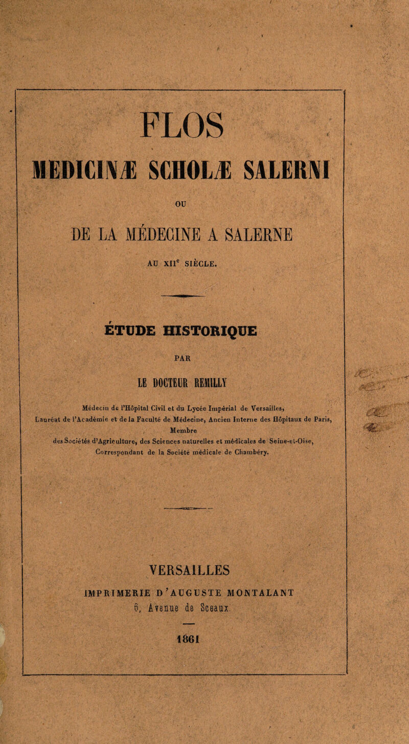 s FLOS IIEIHCINÆ SCHOLÆ SALERNI OU DE LA MÉDECINE A SALEKNE AU XIIe SIÈCLE. ÉTUDE HISTORIQUE PAR LE DOCTEUR REMILLY Médecin de l’Hôpital Civil et du Lycée Impérial de Versailles, Lauréat de l’Académie et delà Faculté de Médecine, Ancien Interne des Hôpitaux de Paris, Membre des Sociétés d’Agriculture, des Sciences naturelles et médicales de Seiue-et-Oise, Correspondant de la Société médicale de Chambéry. VERSAILLES IMPRIMERIE D’AUGUSTE MONTALANT 6, Avenue de Sceaux. 1861