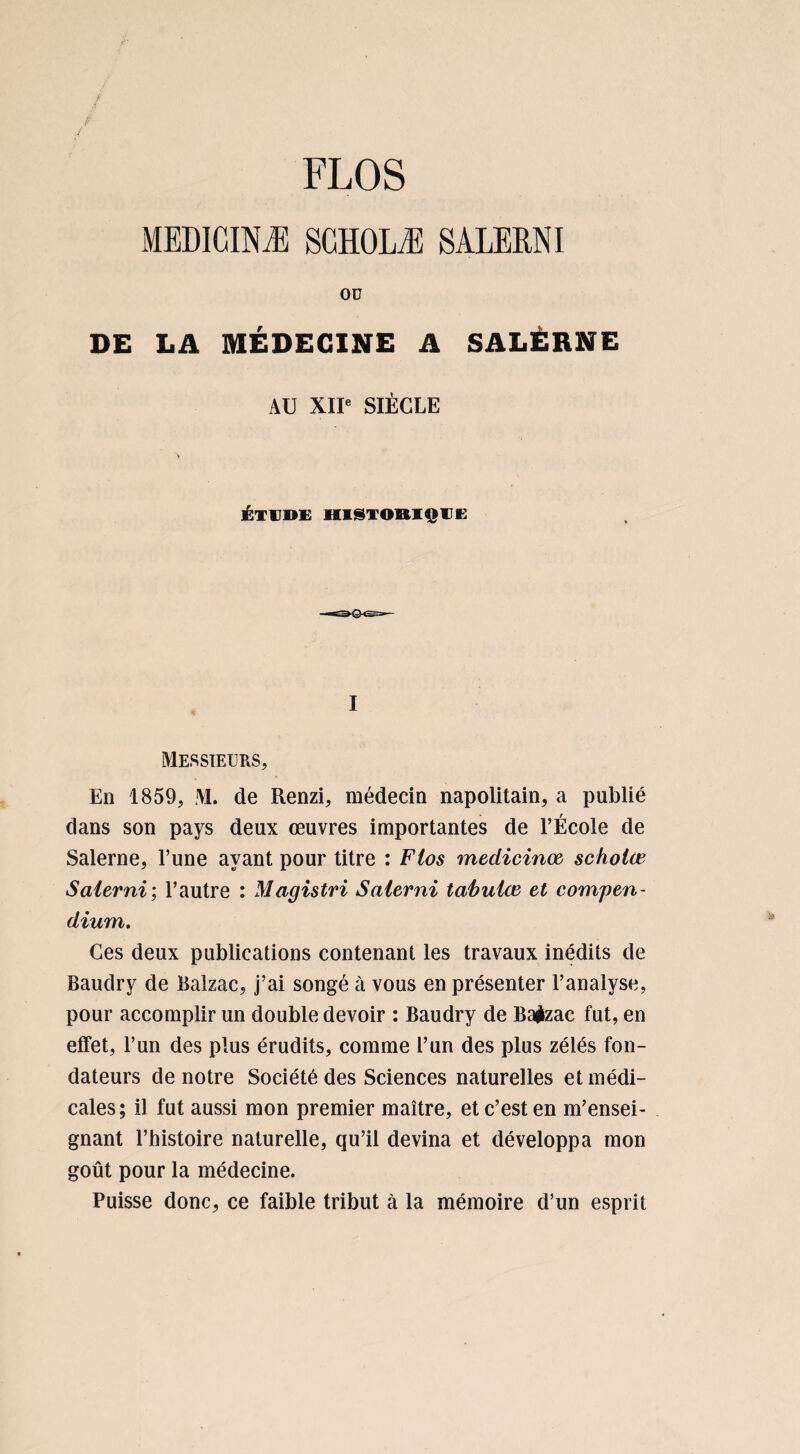 MEDICINÆ SGH0LÆ SALERNI Oü DE LA MÉDECINE A SALÉRNE AU XII” SIÈCLE ÉTUDE HISTORIQUE I Messieurs, En 1859, M. de Renzi, médecin napolitain, a publié dans son pays deux œuvres importantes de l’École de Salerne, l’une ayant pour titre : Fios medicinoe scholœ Salerni; l’autre : Magistri Salerni tabuler et compen¬ dium. Ces deux publications contenant les travaux inédits de Baudry de Balzac, j’ai songé à vous en présenter l’analyse, pour accomplir un double devoir : Baudry de Balzac fut, en effet, l’un des plus érudits, comme l’un des plus zélés fon¬ dateurs de notre Société des Sciences naturelles et médi¬ cales; il fut aussi mon premier maître, et c’est en m’ensei¬ gnant l’histoire naturelle, qu’il devina et développa mon goût pour la médecine. Puisse donc, ce faible tribut à la mémoire d’un esprit