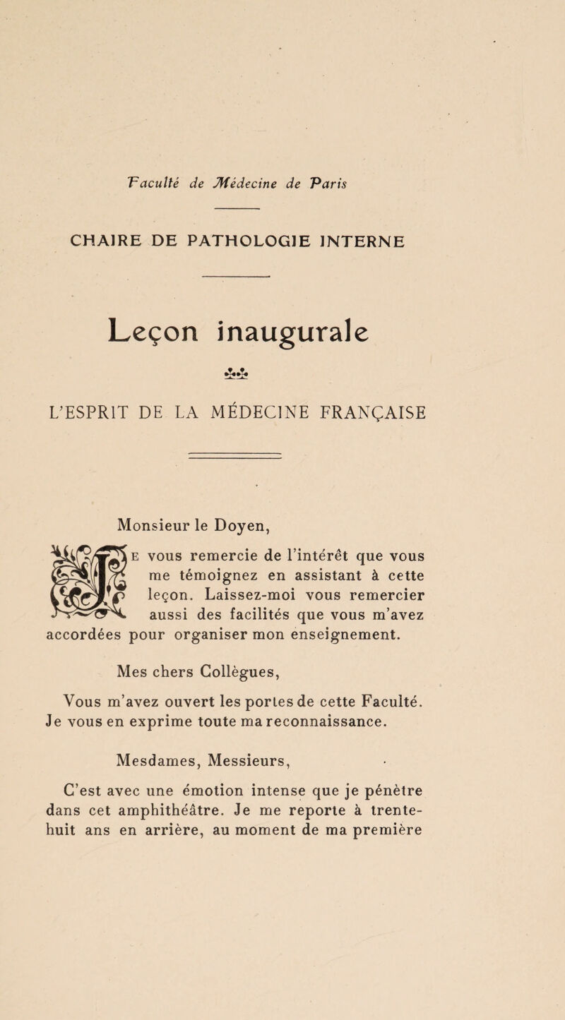 CHAIRE DE PATHOLOGIE INTERNE Leçon inaugurale L'ESPRIT DE LA MÉDECINE FRANÇAISE Monsieur le Doyen, e vous remercie de l’intérêt que vous me témoignez en assistant à cette leçon. Laissez-moi vous remercier aussi des facilités que vous m’avez accordées pour organiser mon enseignement. Mes chers Collègues, Vous m’avez ouvert les portes de cette Faculté. Je vous en exprime toute ma reconnaissance. Mesdames, Messieurs, C’est avec une émotion intense que je pénètre dans cet amphithéâtre. Je me reporte à trente- huit ans en arrière, au moment de ma première