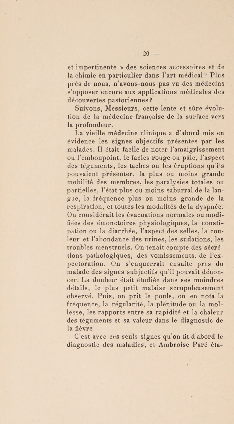 et impertinente » des sciences accessoires et de la chimie en particulier dans l'art médical? Plus près de nous, n’avons-nous pas vu des médecins s’opposer encore aux applications médicales des découvertes pastoriennes? Suivons, Messieurs, cette lente et sûre évolu¬ tion de la médecine française de la surface vers la profondeur. La vieille médecine clinique a d’abord mis en évidence les signes objectifs présentés par les malades. Il était facile de noter l’amaigrissement ou l’embonpoint, le facies rouge ou pâle, l’aspect des téguments, les taches ou les éruptions qu’ils pouvaient présenter, la plus ou moins grande mobilité des membres, les paralysies totales ou partielles, l’état plus ou moins saburral de la lan¬ gue, 1a, fréquence plus ou moins grande de la respiration, et toutes les modalités de la dyspnée. On considérait les évacuations normales ou modi¬ fiées des émonctoires physiologiques, la consti¬ pation ou la diarrhée, l’aspect des selles, la cou¬ leur et l’abondance des urines, les sudations, les troubles menstruels. On tenait compte des sécré¬ tions pathologiques, des vomissements, de l’ex¬ pectoration. On s’enquerrait ensuite près du malade des signes subjectifs qu’il pouvait dénon¬ cer. La douleur était étudiée dans ses moindres détails, le plus petit malaise scrupuleusement observé. Puis, on prit le pouls, on en nota la fréquence, la régularité, la plénitude ou la mol¬ lesse, les rapports entre sa rapidité et la chaleur des téguments et sa valeur dans le diagnostic de la fièvre. C’est avec ces seuls signes qu’on fit d’abord le diagnostic des maladies, et Ambroise Paré éta-