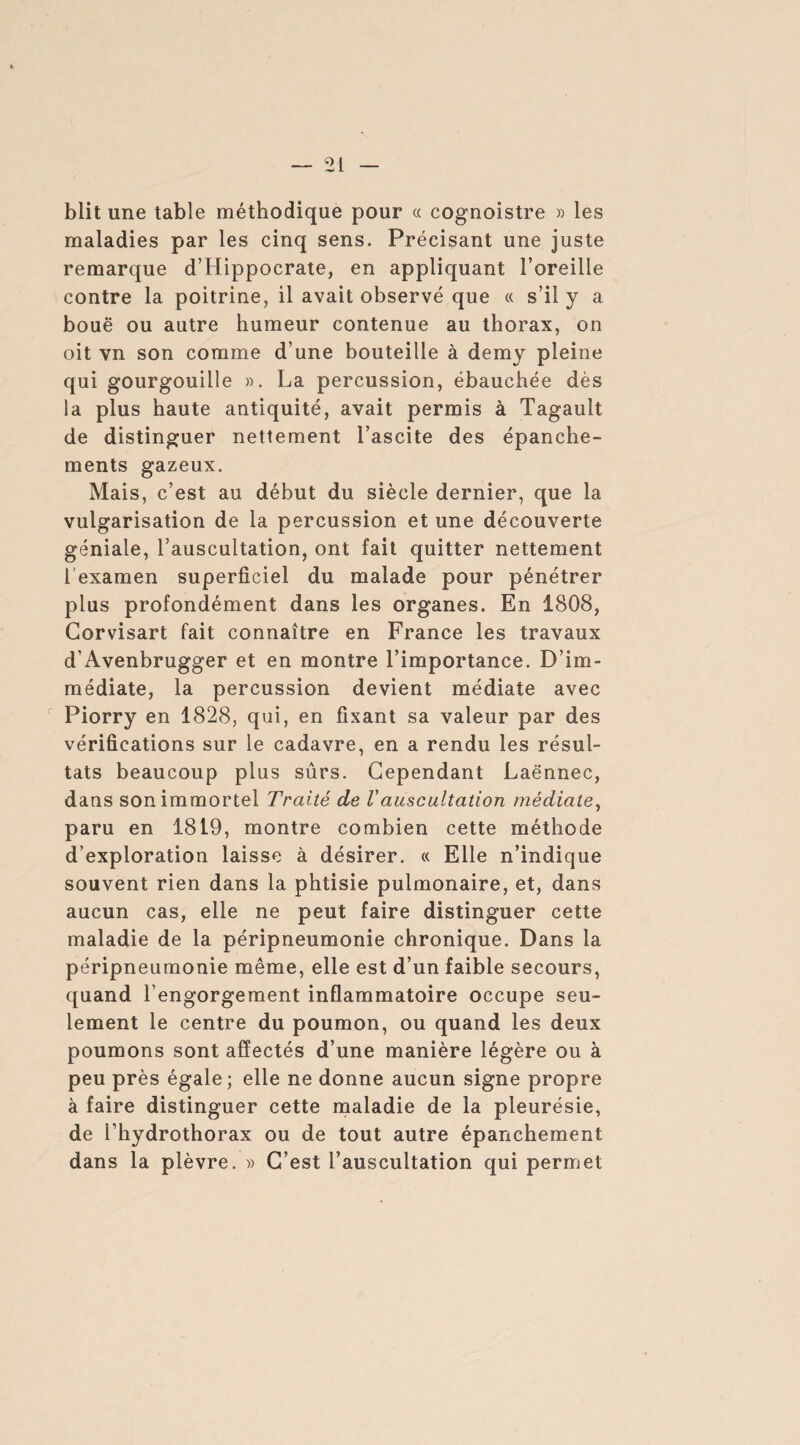 blit une table méthodique pour « cognoistre » les maladies par les cinq sens. Précisant une juste remarque d’Hippocrate, en appliquant l’oreille contre la poitrine, il avait observé que « s’il y a boue ou autre humeur contenue au thorax, on oit vn son comme d’une bouteille à demy pleine qui gourgouille ». La percussion, ébauchée dès la plus haute antiquité, avait permis à Tagault de distinguer nettement l’ascite des épanche¬ ments gazeux. Mais, c’est au début du siècle dernier, que la vulgarisation de la percussion et une découverte géniale, l’auscultation, ont fait quitter nettement 1 examen superficiel du malade pour pénétrer plus profondément dans les organes. En 1808, Gorvisart fait connaître en France les travaux d’Avenbrugger et en montre l’importance. D’im¬ médiate, la percussion devient médiate avec Piorry en 1828, qui, en fixant sa valeur par des vérifications sur le cadavre, en a rendu les résul¬ tats beaucoup plus sûrs. Cependant Laënnec, dans son immortel Traité de Vauscultation médiate, paru en 1819, montre combien cette méthode d’exploration laisse à désirer. « Elle n’indique souvent rien dans la phtisie pulmonaire, et, dans aucun cas, elle ne peut faire distinguer cette maladie de la péripneumonie chronique. Dans la péripneumonie même, elle est d’un faible secours, quand l’engorgement inflammatoire occupe seu¬ lement le centre du poumon, ou quand les deux poumons sont affectés d’une manière légère ou à peu près égale; elle ne donne aucun signe propre à faire distinguer cette maladie de la pleurésie, de i’hydrothorax ou de tout autre épanchement dans la plèvre. » C’est l’auscultation qui permet