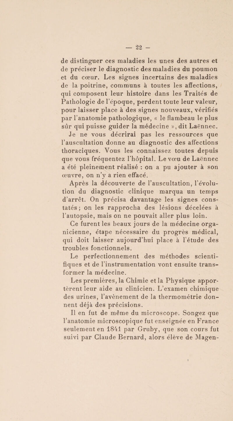 de distinguer ces maladies les unes des autres et de préciser le diagnostic des maladies du poumon et du cœur. Les signes incertains des maladies de la poitrine, communs à toutes les affections, qui composent leur histoire dans les Traités de Pathologie de l’époque, perdent toute leur valeur, pour laisser place à des signes nouveaux, vérifiés par l’anatomie pathologique, « le flambeau le plus sûr qui puisse guider la médecine », dit Laënnec. Je ne vous décrirai pas les ressources que l’auscultation donne au diagnostic des affections thoraciques. Vous les connaissez toutes depuis que vous fréquentez l’hôpital. Le vœu de Laënnec a été pleinement réalisé : on a pu ajouter à son œuvre, on n’y a rien effacé. Après la découverte de l’auscultation, l’évolu¬ tion du diagnostic clinique marqua un temps d’arrêt. On précisa davantage les signes cons¬ tatés ; on les rapprocha des lésions décelées à l’autopsie, mais on ne pouvait aller plus loin. Ce furent les beaux jours de la médecine orga- nicienne, étape nécessaire du progrès médical, qui doit laisser aujourd’hui place à l'étude des troubles fonctionnels. Le perfectionnement des méthodes scienti¬ fiques et de l’instrumentation vont ensuite trans¬ former la médecine. Les premières, la Chimie et la Physique appor¬ tèrent leur aide au clinicien. L’examen chimique des urines, l’avènement de la thermométrie don¬ nent déjà des précisions. Il en fut de même du microscope. Songez que l’anatomie microscopique fut enseignée en France seulement en 1841 par Gruby, que son cours fut suivi par Claude Bernard, alors élève de Magen- \