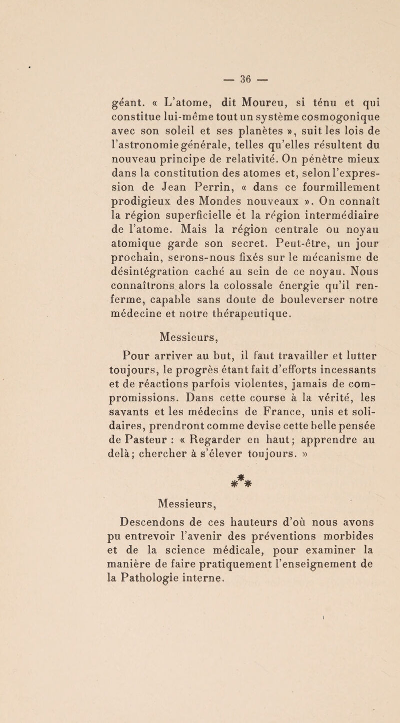 géant. « L’atome, dit Moureu, si ténu et qui constitue lui-même tout un système cosmogonique avec son soleil et ses planètes », suit les lois de l’astronomie générale, telles qu’elles résultent du nouveau principe de relativité. On pénètre mieux dans la constitution des atomes et, selon l’expres¬ sion de Jean Perrin, « dans ce fourmillement prodigieux des Mondes nouveaux ». On connaît la région superficielle et la région intermédiaire de l’atome. Mais la région centrale ou noyau atomique garde son secret. Peut-être, un jour prochain, serons-nous fixés sur le mécanisme de désintégration caché au sein de ce noyau. Nous connaîtrons alors la colossale énergie qu’il ren¬ ferme, capable sans doute de bouleverser notre médecine et notre thérapeutique. Messieurs, Pour arriver au but, il faut travailler et lutter toujours, le progrès étant fait d’efforts incessants et de réactions parfois violentes, jamais de com¬ promissions. Dans cette course à la vérité, les savants et les médecins de France, unis et soli¬ daires, prendront comme devise cette belle pensée de Pasteur : « Regarder en haut; apprendre au delà; chercher à s’élever toujours. » *** Messieurs, Descendons de ces hauteurs d’où nous avons pu entrevoir l’avenir des préventions morbides et de la science médicale, pour examiner la manière de faire pratiquement l’enseignement de la Pathologie interne.