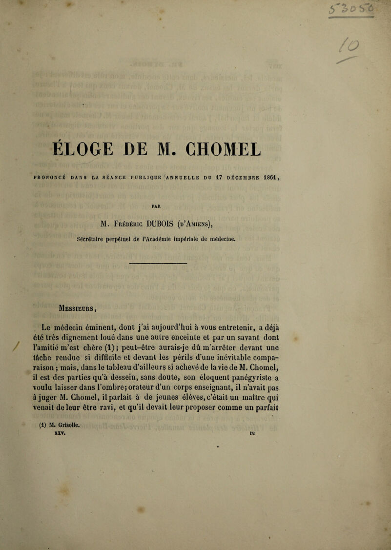 ,5 50 ÉLOGE DE M. CHOMEL PRONONCÉ DANS LA SÉANCE P U B LI QUE rA N N U E L L E DU 17 DÉCEMBRE 1861, PAR M. Frédéric DUBOIS (d’Amiens), Sécrétaire perpétuel de l’Académie impériale de médecine. Messieurs , Le médecin éminent, dont j’ai aujourd’hui à vous entretenir, a déjà été très dignement loué dans une autre enceinte et par un savant dont l’amitié m’est chère (1); peut-être aurais-je dû m’arrêter devant une tâche rendue si difficile et devant les périls d'une inévitable compa¬ raison ; mais, dans le tableau d’ailleurs si achevé de la vie de M. Chomel, il est des parties qu’à dessein, sans doute, son éloquent panégyriste a voulu laisser dans l’ombre; orateur d’un corps enseignant, il n’avait pas à juger M. Chomel, il parlait à de jeunes élèves,c’était un maître qui venait de leur être ravi, et qu’il devait leur proposer comme un parfait (1) M. Grisolle. XXV. m