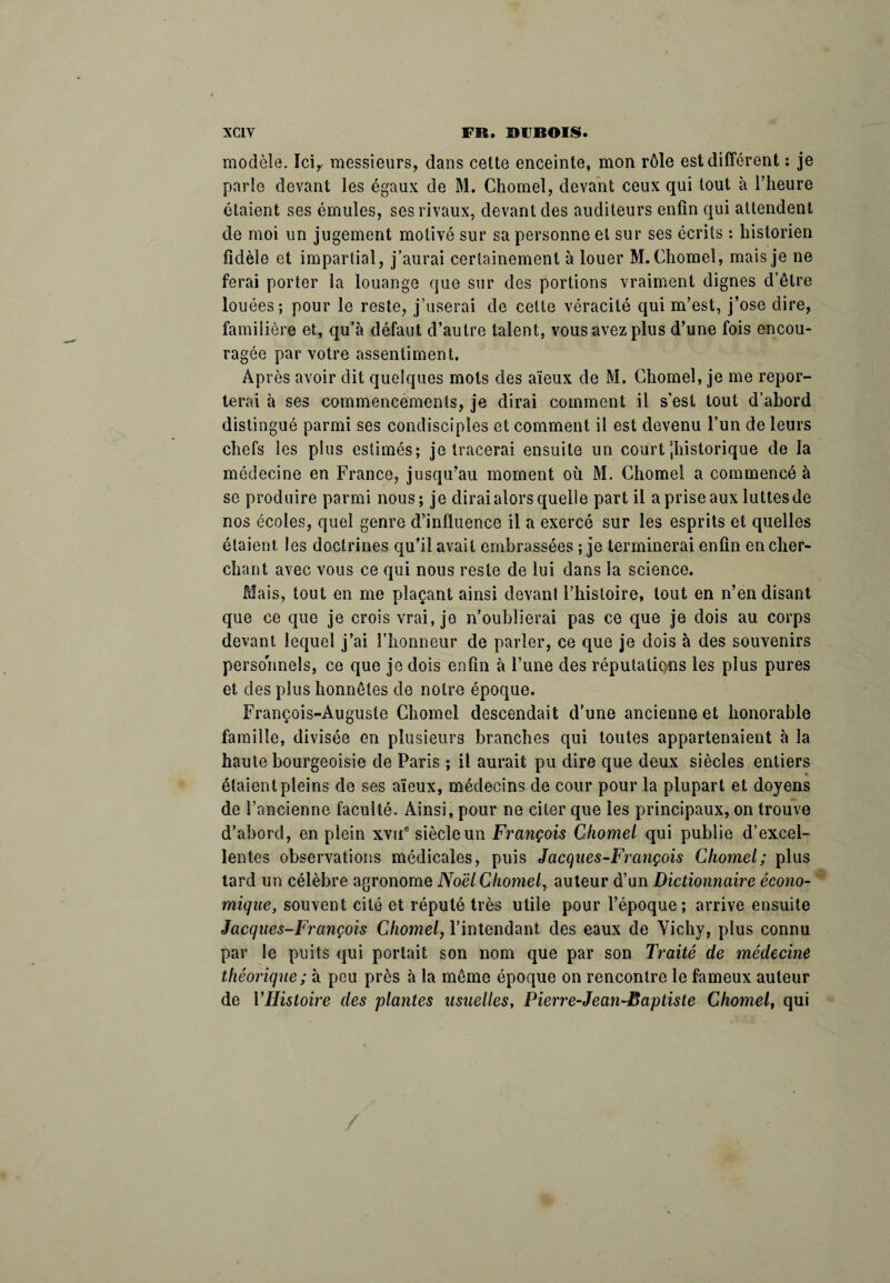 modèle. Ici, messieurs, dans cette enceinte, mon rôle est différent : je parle devant les égaux de M. Chomel, devant ceux qui tout à l’heure étaient ses émules, ses rivaux, devant des auditeurs enfin qui attendent de moi un jugement motivé sur sa personne et sur ses écrits : historien fidèle et impartial, j’aurai certainement à louer M. Chomel, mais je ne ferai porter la louange que sur des portions vraiment dignes d’être louées; pour le reste, j’userai de cette véracité qui m’est, j’ose dire, familière et, qu’à défaut d’autre talent, vous avez plus d’une fois encou¬ ragée par votre assentiment. Après avoir dit quelques mots des aïeux de M. Chomel, je me repor¬ terai à ses commencements, je dirai comment il s’est tout d’abord distingué parmi ses condisciples et comment il est devenu l’un de leurs chefs les plus estimés; je tracerai ensuite un court -historique de la médecine en France, jusqu’au moment où M. Chomel a commencé à se produire parmi nous; je dirai alors quelle part il a prise aux luttesde nos écoles, quel genre d’influence il a exercé sur les esprits et quelles étaient les doctrines qu’il avait embrassées ; je terminerai enfin en cher¬ chant avec vous ce qui nous reste de lui dans la science. Mais, tout en me plaçant ainsi devant l’histoire, tout en n’en disant que ce que je crois vrai, je n’oublierai pas ce que je dois au corps devant lequel j’ai l’honneur de parler, ce que je dois à des souvenirs personnels, ce que je dois enfin à l’une des réputations les plus pures et des plus honnêtes de notre époque. François-Auguste Chomel descendait d’une ancienne et honorable famille, divisée en plusieurs branches qui toutes appartenaient à la haute bourgeoisie de Paris ; il aurait pu dire que deux siècles entiers étaient pleins de ses aïeux, médecins de cour pour la plupart et doyens de l’ancienne faculté. Ainsi, pour ne citer que les principaux, on trouve d’abord, en plein xvue siècle un François Chomel qui publie d’excel¬ lentes observations médicales, puis Jacques-François Chomel; plus tard un célèbre agronome Noël Chomel, auteur d’un Dictionnaire écono¬ mique, souvent cité et réputé très utile pour l’époque; arrive ensuite Jacques-François Chomel, l’intendant des eaux de Vichy, plus connu par le puits qui portait son nom que par son Traité de médecine théorique; à peu près à la même époque on rencontre le fameux auteur de l'Histoire des plantes usuelles, Pierre-Jean-Baptiste Chomel, qui