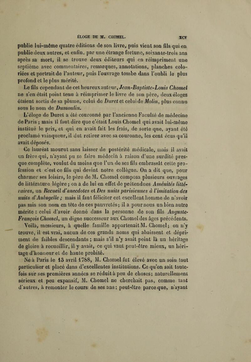 publie lui-même quatre éditions de son livre, puis vient son fils qui en publie deux autres, et enfin, par une étrange fortune, soixante-trois ans après sa mort, il se trouve deux éditeurs qui en réimpriment une septième avec commentaires, remarques, annotations, planches colo¬ riées et portrait de l’auteur, puis l’ouvrage tombe dans l’oubli le plus profond et le plus mérité. Le fils cependant de cet heureux auteur, Jean-Baptiste-Louis Chomel ne s’en était point tenu à réimprimer le livre de son père, deux éloges étaient sortis de sa plume, celui de Duvet et celui de Molin, plus connu sous le nom de Dumoulin. L’éloge de Duvet a été couronné par l’ancienne Faculté de médecine de Paris ; mais il faut dire que c’était Louis Chomel qui avait lui-même institué le prix, et qui en avait fait les frais, de sorte que, ayant été proclamé vainqueur, il dut retirer avec sa couronne, les cent écus qu’il avait déposés. Ce lauréat mourut sans laisser de postérité médicale, mais il avait un frère qui, n’ayant pu se faire médecih à raison d’une surdité pres¬ que complète, voulut du moins que l’un de ses fils embrassât cette pro¬ fession et c’est ce fils qui devint notre collègue. On a dit que, pour charmer ses loisirs, le père de M. Chomel composa plusieurs ouvrages de littérature légère ; on a de lui en effet de prétendues Aménités litté¬ raires, un Recueil d’anecdotes et Des nuits parisiennes à l’imitation des nuits d’Aulugelle ; mais il faut féliciter cet excellent homme de n’avoir pas mis son nom en tête de ces pauvretés ; il a pour nous un bien autre mérite : celui d’avoir donné dans la personne de son fils Auguste- François Chomel, un digne successeur aux Chomel des âges précédents. Voilà, messieurs, à quelle famille appartenait M. Chomel; on n’y trouve, il est vrai, aucun de ces grands noms qui abaissent et dépri¬ ment de faibles descendants ; mais s’il n’y avait point là un héritage de gloire à recueillir, il y avait, ce qui vaut peut-être mieux, un héri¬ tage d’honneur et de haute probité. Né à Paris le lo avril 1788, M. Chomel fut élevé avec un soin tout particulier et placé dans d’excellentes institutions. Ce qu’on sait toute¬ fois sur ses premières années se réduit à peu de choses; naturellement sérieux et peu expansif, M. Chomel ne cherchait pas, comme tant d’autres, à remonter le cours de ses ans ; peut-être parce que, n’ayant