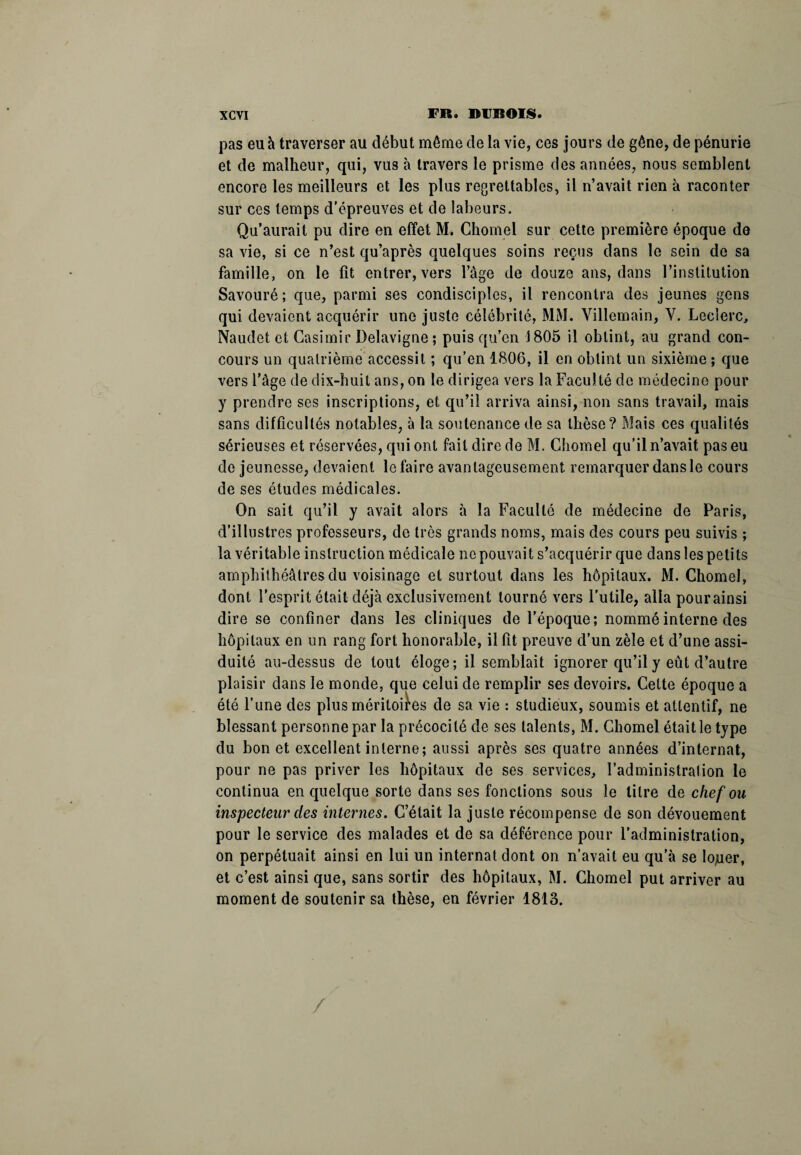 pas eu à traverser au début même de la vie, ces jours de gêne, de pénurie et de malheur, qui, vus à travers le prisme des années, nous semblent encore les meilleurs et les plus regrettables, il n’avait rien à raconter sur ces temps d'épreuves et de labeurs. Qu’aurait pu dire en effet M. Chomel sur cette première époque de sa vie, si ce n’est qu’après quelques soins reçus dans le sein de sa famille, on le fit entrer, vers l’àge de douze ans, dans l’institution Savouré; que, parmi ses condisciples, il rencontra des jeunes gens qui devaient acquérir une juste célébrité, MM. Villemain, Y. Leclerc, Naudet et Casimir Delavigne; puis qu’en 1805 il obtint, au grand con¬ cours un quatrième accessit ; qu’en 1806, il en obtint un sixième ; que vers l’âge de dix-huit ans, on le dirigea vers la Faculté de médecine pour y prendre ses inscriptions, et qu’il arriva ainsi, non sans travail, mais sans difficultés notables, à la soutenance de sa thèse? Mais ces qualités sérieuses et réservées, qui ont fait dire de M. Chomel qu’il n’avait pas eu de jeunesse, devaient le faire avantageusement remarquer dans le cours de ses études médicales. On sait qu’il y avait alors à la Faculté de médecine de Paris, d’illustres professeurs, de très grands noms, mais des cours peu suivis ; la véritable instruction médicale no pouvait s’acquérir que dans les petits amphithéâtres du voisinage et surtout dans les hôpitaux. M. Chomel, dont l’esprit était déjà exclusivement tourné vers l’utile, alla pourainsi dire se confiner dans les cliniques de l’époque; nommé interne des hôpitaux en un rang fort honorable, il fit preuve d’un zèle et d’une assi¬ duité au-dessus de tout éloge; il semblait ignorer qu’il y eût d’autre plaisir dans le monde, que celui de remplir ses devoirs. Cette époque a été l’une des plus méritoires de sa vie : studieux, soumis et attentif, ne blessant personne par la précocité de ses talents, M. Chomel était le type du bon et excellent interne; aussi après ses quatre années d’internat, pour ne pas priver les hôpitaux de ses services, l’administration le continua en quelque sorte dans ses fonctions sous le litre de chef ou inspecteur des internes. C’était la juste récompense de son dévouement pour le service des malades et de sa déférence pour l’administration, on perpétuait ainsi en lui un internat dont on n’avait eu qu’à se lojuer, et c’est ainsi que, sans sortir des hôpitaux, M. Chomel put arriver au moment de soutenir sa thèse, en février 1813. /