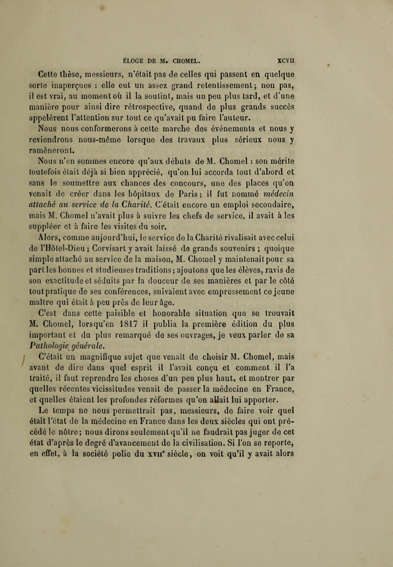 Cette thèse, messieurs, n’était pas de celles qui passent en quelque sorte inaperçues : elle eut un assez grand retentissement ; non pas, il est vrai, au moment où il la soutint, mais un peu plus tard, et d’une manière pour ainsi dire rétrospective, quand de plus grands succès appelèrent l’attention sur tout ce qu’avait pu faire l’auteur. Nous nous conformerons à celte marche des événements et nous y reviendrons nous-même lorsque des travaux plus sérieux nous y ramèneront. Nous n’en sommes encore qu’aux débuts de M. Chomel : son mérite toutefois était déjà si bien apprécié, qu’on lui accorda tout d’abord et sans le soumettre aux chances des concours, une des places qu’on venait de créer dans les hôpitaux de Paris; il fut nommé médecin attaché au service de la Charité. C’était encore un emploi secondaire, mais M. Chomel n’avait plus à suivre les chefs de service, il avait à les suppléer et à faire les visites du soir. Alors, comme aujourd’hui, le service de la Charité rivalisait avec celui de l’Hôtel-Dieu ; Corvisart y avait laissé do grands souvenirs ; quoique simple attaché au service de la maison, M. Chomel y maintenait pour sa parties bonnes et studieuses traditions ; ajoutons que les élèves, ravis de son exactitude et séduits par la douceur de ses manières et par le côté toutpratique de ses conférences, suivaient avec empressement ce jeune maître qui était à peu près de leur âge. C’est dans cette paisible et honorable situation que se trouvait M. Chomel, lors qu’en 1817 il publia la première édition du plus important et du plus remarqué de ses ouvrages, je veux parler de sa Pathologie\ générale. C’était un magnifique sujet que venait de choisir M. Chomel, mais avant de dire dans quel esprit il l’avait conçu et comment il l’a traité, il faut reprendre les choses d’un peu plus haut, et montrer par quelles récentes vicissitudes venait de passer la médecine en France, et quelles étaient les profondes réformes qu’on allait lui apporter. Le temps ne nous permettrait pas, messieurs, de faire voir quel était l’état de la médecine en France dans les deux siècles qui ont pré¬ cédé le nôtre; nous dirons seulement qu’il ne faudrait pas juger de cet état d’après le degré d’avancement de la civilisation. Si l’on se reporte, en effet, à la société polie du xvue siècle, on voit qu’il y avait alors