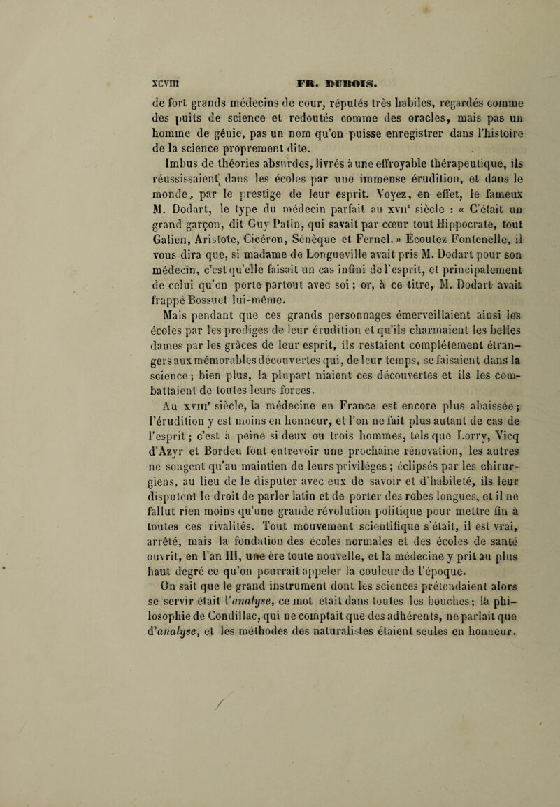 de fort grands médecins de cour, réputés très habiles, regardés comme des puits de science et redoutés comme des oracles, mais pas un homme de génie, pas un nom qu’on puisse enregistrer dans l’histoire de la science proprement dite. Imbus de théories absurdes, livrés à une effroyable thérapeutique, ils réussissaient.^ dans les écoles par une immense érudition, et dans le monde, par le prestige de leur esprit. Voyez, en effet, le fameux M. Dodart, le type du médecin parfait au xvne siècle : « C’était un grand garçon, dit Guy Patin, qui savait par cœur tout Hippocrate, tout Galien, Aristote, Cicéron, Sénèque et Fernel. » Écoulez Fontenelle, il vous dira que, si madame de Longueville avait pris M. Dodart pour son médecin, c’est qu’elle faisait un cas infini de l'esprit, et principalement de celui qu’on porte partout avec soi ; or, à ce titre, M. Dodart avait frappé Bossuet lui-même. Mais pendant que ces grands personnages émerveillaient ainsi les écoles par les prodiges de leur érudition et qu’ils charmaient les belles dames par les grâces de leur esprit, ils restaient complètement étran¬ gers aux mémorables découvertes qui, delcur temps, se faisaient dans la science ; bien plus, la plupart niaient ces découvertes et ils les com¬ battaient de toutes leurs forces. Au xviii® siècle, la médecine en France est encore plus abaissée; l'érudition y est moins en honneur, et l’on ne fait plus autant de cas de l’esprit ; c’est à peine si deux ou trois hommes, tels que Lorry, Vicq d’Azyr et Bordeu font entrevoir une prochaine rénovation, les autres ne songent qu’au maintien de leurs privilèges ; éclipsés par les chirur¬ giens, au lieu de le disputer avec eux de savoir et d’habileté, ils leur disputent le droit de parler latin et de porter des robes longues, et il ne fallut rien moins qu’une grande révolution politique pour mettre fin ù toutes ces rivalités. Tout mouvement scientifique s’était, il est vrai, arrêté, mais la fondation des écoles normales et des écoles de santé ouvrit, en l’an III, une ère toute nouvelle, et la médecine y prit au plus haut degré ce qu’on pourrait appeler la couleur de l’époque. On sait que le grand instrument dont les sciences prétendaient alors se servir était l'analyse, ce mot était dans toutes les bouches; Ih phi¬ losophie de Condillac, qui ne comptait que des adhérents, ne parlait que d’analyse, et les méthodes des naturalistes étaient seules en honneur. /