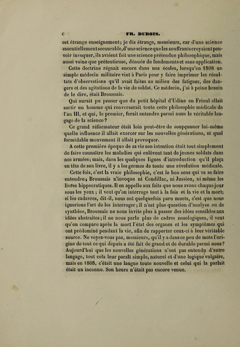 cet étrange enseignement; je dis étrange, messieurs, car d’une science essentiellement secourable,d’une scienceque les souffrants croyaient pou¬ voir invoquer, ils avaient fait une science prétendue philosophique, mais aussi vaine que prétentieuse, dénuée de fondements et sans application. Cette doctrine régnait encore dans nos écoles, lorsqu’en 1808 un simple médecin militaire vint à Paris pour y faire imprimer les résul¬ tats d’observations qu’il avait faites au milieu des fatigues, des dan¬ gers et des agitations de la vie de soldat. Ce médecin, j’ai à peine besoin de le dire, était Broussais. Qui aurait pu penser que du petit hôpital d’Udine en Frioul allait sortir un homme qui renverserait toute celle philosophie médicale de l’an III, et qui, le premier, ferait entendre parmi nous le véritable lan¬ gage de la science ? Ce grand réformateur était loin peut-être de soupçonner lui-même quelle influence il allait exercer sur les nouvelles générations, et quel formidable mouvement il allait provoquer. A cette première époque de sa vie son intention était tout simplement de faire connaître les maladies qui enlèvent tant de jeunes soldats dans nos armées; mais, dans les quelques lignes d’introduction qu’il plaça en tête de son livre, il y a les germes de toute une révolution médicale. Cette fois, c’est la vraie philosophie, c’est le bon sens qui va se faire entendre; Broussais n’invoque ni Condillac, ni Jussieu, ni même les livfes hippocratiques. Il en appelle aux faits que nous avons chaque jour sous les yeux ; il veut qu’on interroge tout à la fois et la vie et la mort; si les cadavres, dit-il, nous ont quelquefois paru muets, c’est que nous ignorions l’art de les interroger ; il n’est plus question d’analyse ou de synthèse, Broussais ne nous invite plus à passer des idées sensibles aux idées abstraites ; il ne nous parle plus de cadres nosologiques, il veut qu’on compare après la mort l’état des organes et les symptômes qui ont prédominé pendant la vie, afin de rapporter ceux-ci à leur véritable source. Ne voyez-vous pas, messieurs, qu’il y a dans ce peu de mots l'ori¬ gine de tout ce qui depuis a été fait de grand et de durable parmi nous? Aujourd’hui que les nouvelles générations n’ont pas entendu d’autre langage, tout cela leur paraît simple, naturel et d’une logique vulgaire, mais en 1808, c’était une langue toute nouvelle et celui qui la parlait était un inconnu. Son heure n’était pas encore venue. /