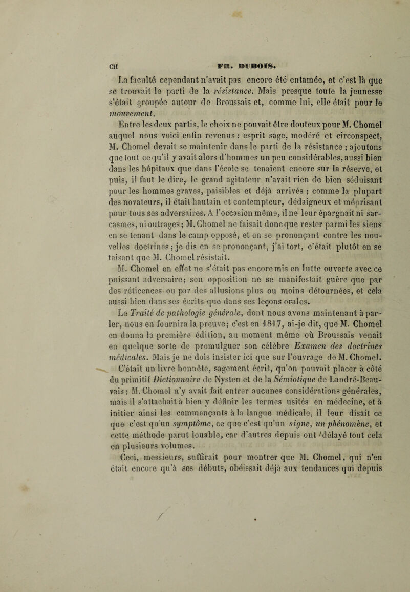 La faculté cependant n’avait pas encore été entamée, et c’est là que se trouvait le parti de la résistance. Mais presque toute la jeunesse s’était groupée autour de Broussais et, comme lui, elle était pour le mouvement. Entre les deux partisse choix ne pouvait être douteux pour M. Chomel auquel nous voici enfin revenus : esprit sage, modéré et circonspect, M. Chomel devait se maintenir dans le parti de la résistance ; ajoutons que tout ce qu’il y avait alors d’hommes un peu considérables, aussi bien dans les hôpitaux que dans l’école se tenaient encore sur la réserve, et puis, il faut le dire, le grand agitateur n’avait rien de bien séduisant pour les hommes graves, paisibles et déjà arrivés ; comme la plupart des novateurs, il était hautain et contempteur, dédaigneux et méprisant pour tous ses adversaires. À l’occasion même, Une leur épargnait ni sar¬ casmes, ni outrages ; M. Chomel ne faisait donc que rester parmi les siens en se tenant dans le camp opposé, et en se prononçant contre les nou¬ velles doctrines; je dis en se prononçant, j’ai tort, c’était plutôt en se taisant que M. Chomel résistait. M. Chomel en effet ne s’était pas encore mis en lutte ouverte avec ce puissant adversaire; son opposition ne se manifestait guère que par des réticences ou par des allusions plus ou moins détournées, et cela aussi bien dans ses écrits que dans ses leçons orales. Le Traité de pathologie générale, dont nous avons maintenant à par¬ ler, nous en fournira la preuve; c’est en 1817, ai-je dit, que M. Chomel en donna la première édition, au moment même où Broussais venait en quelque sorte de promulguer son célèbre Examen des doctrines médicales. Mais je ne dois insister ici que sur l’ouvrage de M. Chomel. C’était un livre honnête, sagement écrit, qu’on pouvait placer à côté du primitif Dictionnaire de Nysten et de la Sémiotique de Landré-Beau- vais ; M. Chomel n’y avait fait entrer aucunes considérations générales, mais il s’attachait à bien y définir les termes usités en médecine, et à initier ainsi les commençants à la langue médicale, il leur disait ce que c’est qu’un symptôme, ce que c’est qu’un signe, un phénomène, et celte méthode parut louable, car d’autres depuis ont /délayé tout cela en plusieurs volumes. Ceci, messieurs, suffirait pour montrer que M. Chomel, qui n’en était encore qu’à ses débuts, obéissait déjà aux tendances qui depuis /