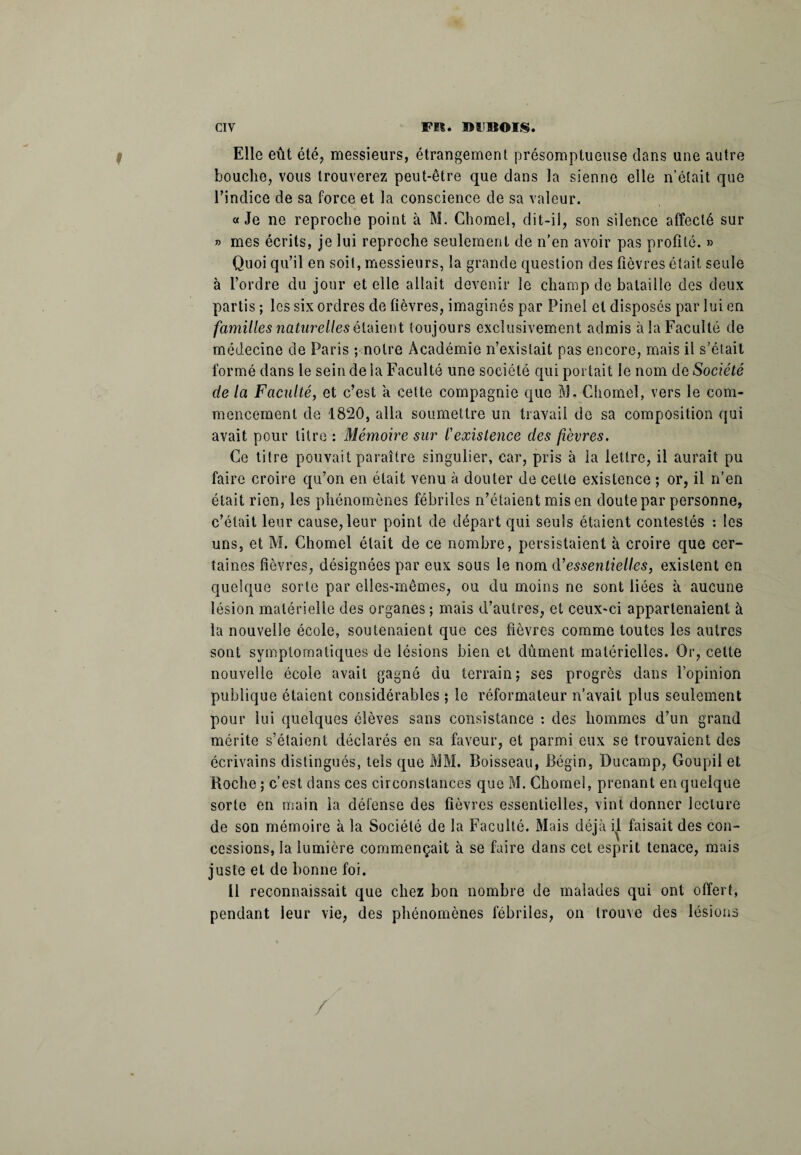 Elle eût été, messieurs, étrangement présomptueuse dans une autre bouche, vous trouverez peut-être que dans la sienne elle n’était que l’indice de sa force et la conscience de sa valeur. «Je ne reproche point à M. Chomel, dit-il, son silence affecté sur » mes écrits, je lui reproche seulement de n’en avoir pas profité. » Quoi qu’il en soit, messieurs, la grande question des fièvres était seule à l’ordre du jour et elle allait devenir le champ de bataille des deux partis ; les six ordres de fièvres, imaginés par Pinel et disposés par lui en familles naturelles étaient toujours exclusivement admis à la Faculté de médecine de Paris ; notre Académie n’existait pas encore, mais il s’était formé dans le sein de la Faculté une société qui portait le nom de Société de la Faculté, et c’est à cette compagnie que M. Chomel, vers le com¬ mencement de 1820, alla soumettre un travail de sa composition qui avait pour titre : Mémoire sur l'existence des fièvres. Ce titre pouvait paraître singulier, car, pris à la lettre, il aurait pu faire croire qu’on en était venu à douter de cette existence ; or, il n’en était rien, les phénomènes fébriles n’étaient mis en doute par personne, c’était leur cause, leur point de départ qui seuls étaient contestés : les uns, et M. Chomel était de ce nombre, persistaient à croire que cer¬ taines fièvres, désignées par eux sous le nom d’essentielles, existent en quelque sorte par elles-mêmes, ou du moins ne sont liées à aucune lésion matérielle des organes; mais d’autres, et ceux-ci appartenaient à la nouvelle école, soutenaient que ces fièvres comme toutes les autres sont symptomatiques de lésions bien et dûment matérielles. Or, celte nouvelle école avait gagné du terrain; ses progrès dans l’opinion publique étaient considérables ; le réformateur n’avait plus seulement pour lui quelques élèves sans consistance : des hommes d’un grand mérite s’étaient déclarés en sa faveur, et parmi eux se trouvaient des écrivains distingués, tels que MM. Boisseau, Bégin, Ducamp, Goupil et Boche ; c’est dans ces circonstances que M. Chomel, prenant en quelque sorte en main la défense des fièvres essentielles, vint donner lecture de son mémoire à la Société de la Faculté. Mais déjà il faisait des con¬ cessions, la lumière commençait à se faire dans cet esprit tenace, mais juste et de bonne foi. Il reconnaissait que chez bon nombre de malades qui ont offert, pendant leur vie, des phénomènes fébriles, on trouve des lésions /