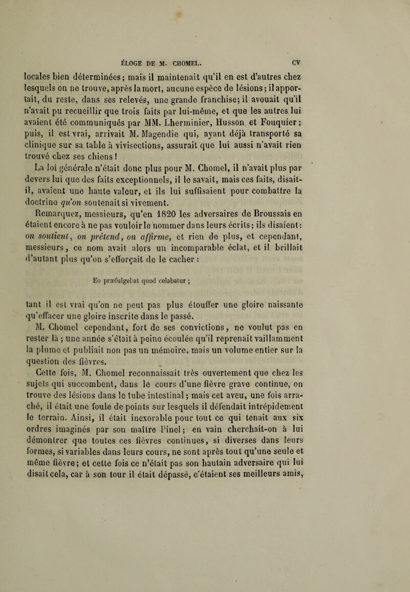locales bien déterminées; mais il maintenait qu’il en est d’autres chez lesquels on ne trouve, après la mort, aucune espèce de lésions ; il appor¬ tait, du reste, dans ses relevés, une grande franchise; il avouait qu’il n’avait pu recueillir que trois faits par lui-même, et que les autres lui avaient été communiqués par MM. Lherminier, Husson et Fouquier; puis, il est vrai, arrivait M. Magendie qui, ayant déjà transporté sa clinique sur sa table à vivisections, assurait que lui aussi n’avait rien trouvé chez ses chiens ! La loi générale n’était donc plus pour M. Chomel, il n’avait plus par devers lui que des faits exceptionnels, il le savait, mais ces faits, disait- il, avaient une haute valeur, et ils lui suffisaient pour combattre la doctrine qu'on soutenait si vivement. Remarquez, messieurs, qu’en 1820 les adversaires de Broussais en étaient encore à ne pas vouloir le nommer dans leurs écrits; ils disaient: on soutient, on prétend, on affirme, et rien de plus, et cependant, messieurs, ce nom avait alors un incomparable éclat, et il brillait d’autant plus qu’on s’efforçait de le cacher : Eo præfulgebat quod celabatur ; tant il est vrai qu’on ne peut pas plus étouffer une gloire naissante qu’effacer une gloire inscrite dans le passé. M. Chomel cependant, fort de ses convictions, ne voulut pas en rester là ; une année s’était à peine écoulée qu’il reprenait vaillamment la plume et publiait non pas un mémoire, mais un volume entier sur la question des fièvres. Cette fois, M. Chomel reconnaissait très ouvertement que chez les sujets qui succombent, dans le cours d’une fièvre grave continue, on trouve des lésions dans le tube intestinal ; mais cet aveu, une fois arra¬ ché, il était une foule de points sur lesquels il défendait intrépidement le terrain. Ainsi, il était inexorable pour tout ce qui tenait aux six ordres imaginés par son maître Pinel ; en vain cherchait-on à lui démontrer que toutes ces fièvres continues, si diverses dans leurs formes, si variables dans leurs cours, ne sont après tout qu’une seule et même fièvre; et cette fois ce n’était pas son hautain adversaire qui lui disait cela, car à son tour il était dépassé, c'étaient ses meilleurs amis,