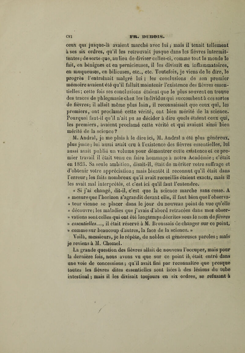 ceux qui jusque-là avaient marché avec lui ; mais il tenait tellement à ses six ordres, qu’il les retrouvait jusque dans les lièvres intermit¬ tentes; de sorte que, au lieu de diviser celles-ci, comme tout le monde le fait, en bénignes et en pernicieuses, il les divisait en inflammatoires, en muqueuses, en bilieuses, etc., etc. Toutefois, je viens de le dire, le progrès l’entraînait malgré lui ; les conclusions de son premier mémoire avaient été qu’il fallait maintenir l’existence des fièvres essen¬ tielles; celte fois ses conclusions étaient que le plus souvent on trouve des traces de phlegmasie chez les individus qui succombent à ces sortes de fièvres; il allait môme plus loin, il reconnaissait que ceux qui, les premiers, ont proclamé cette vérité, ont bien mérité de la science. Pourquoi faut-il qu’il n’ait pu se décider à dire quels étaient ceux qui, les premiers, avaient proclamé cette vérité et qui avaient ainsi bien mérité de la science ? M. Amiral, je me plais à le dire ici, M. Andral a été plus généreux, plus juste; lui aussi avait cru à l’existence des fièvres essentielles, lui aussi avait publié un volume pour démontrer cette existence et ce pre¬ mier travail il était venu en faire hommage à notre Académie ; c’était en 1823. Sa seule ambition, disait-il, était de mériter votre suffrage et d’obtenir votre appréciation; mais bientôt il reconnut qu’il était dans l'erreur; les faits nombreux qu’il avait recueillis étaient exacts, mais il les avait mal interprétés, et c’est ici qu’il faut l’entendre. « Si j’ai changé, dit-il, c’est que la science marche sans cesse. A » mesure que l’horizon s’agrandit devant elle, il faut bien que l’observa- » leur vienne se placer dans le jour du nouveau point de vue qu’elle » découvre; les maladies que j’avais d’abord retracées dans mes obser- » valions sont celles qui ont été longtemps décrites sous le nom as fièvres » essentielles..., il était réservé à M. Broussais de changer sur ce point, » comme sur beaucoup d’autres, la face de la science. » Voilà, messieurs, je le répète, de nobles et généreuses paroles ; mais je reviens à M. Chomel. La grande question des fièvres allait de nouveau l’occuper, mais pour la dernière fois, nous avons vu que sur ce point il\ était entré dans une voie de concessions ; qu’il avait fini par reconnaître que presque toutes les fièvres dites essentielles sont liées à des lésions du tube intestinal ; mais il les divisait toujours en six ordres, se refusant à /