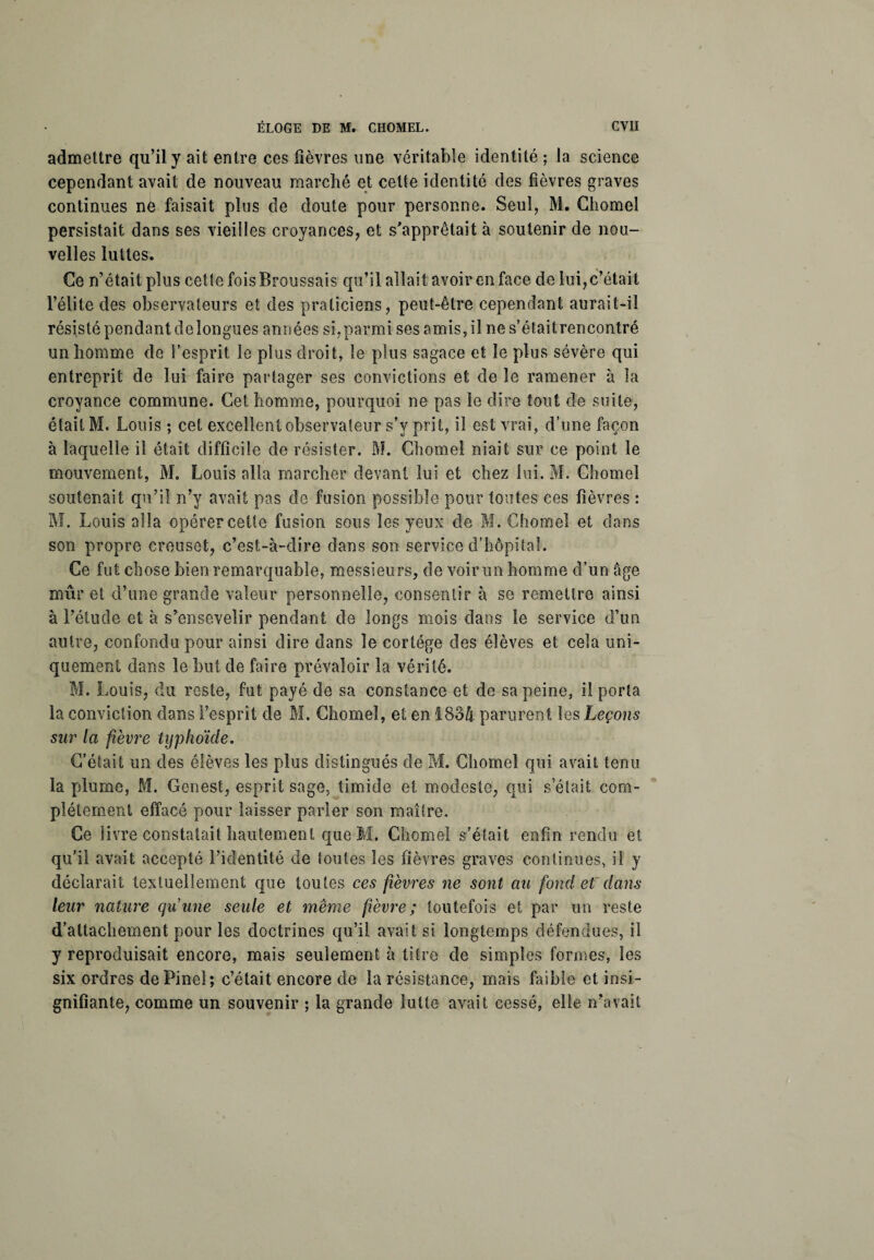 admettre qu’il y ait entre ces fièvres une véritable identité; la science cependant avait de nouveau marché et cette identité des fièvres graves continues ne faisait plus de doute pour personne. Seul, M. Chomel persistait dans ses vieilles croyances, et s'apprêtait à soutenir de nou¬ velles luttes. Ce n’était plus cette fois Broussais qu’il allait avoir en face de lui,c’était l’élite des observateurs et des praticiens, peut-être cependant aurait-il résisté pendant de longues années si,parmi ses amis, il nes’étaitrencontré un homme de l’esprit le plus droit, le plus sagace et le plus sévère qui entreprit de lui faire partager ses convictions et de le ramener à la croyance commune. Cet homme, pourquoi ne pas le dire tout de suite, était M. Louis ; cet excellent observateur s’y prit, il est vrai, d’une façon à laquelle il était difficile de résister. M. Chomel niait sur ce point le mouvement, M. Louis alla marcher devant lui et chez lui. M. Chomel soutenait qu’il n’y avait pas de fusion possible pour toutes ces fièvres : M. Louis alla opérer cette fusion sous les yeux de M. Chomel et dans son propre creuset, c’est-à-dire dans son service d’hôpital. Ce fut chose bien remarquable, messieurs, de voir un homme d’un âge mûr et d’une grande valeur personnelle, consentir à se remettre ainsi à l’étude et à s’ensevelir pendant de longs mois dans le service d’un autre, confondu pour ainsi dire dans le cortège des élèves et cela uni¬ quement dans le but de faire prévaloir la vérité. M. Louis, du reste, fut payé de sa constance et de sa peine, il porta la conviction dans l’esprit de M. Chomel, et en 1834 parurent les Leçons sur la fièvre typhoïde. C’était un des élèves les plus distingués de M. Chomel qui avait tenu la plume, M. Genest, esprit sage, timide et modeste, qui s était com¬ plètement effacé pour laisser parler son maître. Ce livre constatait hautement que M. Chomel s’était enfin rendu et qu’il avait accepté l’identité de foules les fièvres graves continues, il y déclarait textuellement que toutes ces fièvres ne sont au fond et dans leur nature quune seule et même fièvre; toutefois et par un reste d’attachement pour les doctrines qu’il avait si longtemps défendues, il y reproduisait encore, mais seulement à titre de simples formes, les six ordres de Pinel; c’était encore de la résistance, mais faible et insi¬ gnifiante, comme un souvenir ; la grande lutte avait cessé, elle n’avait