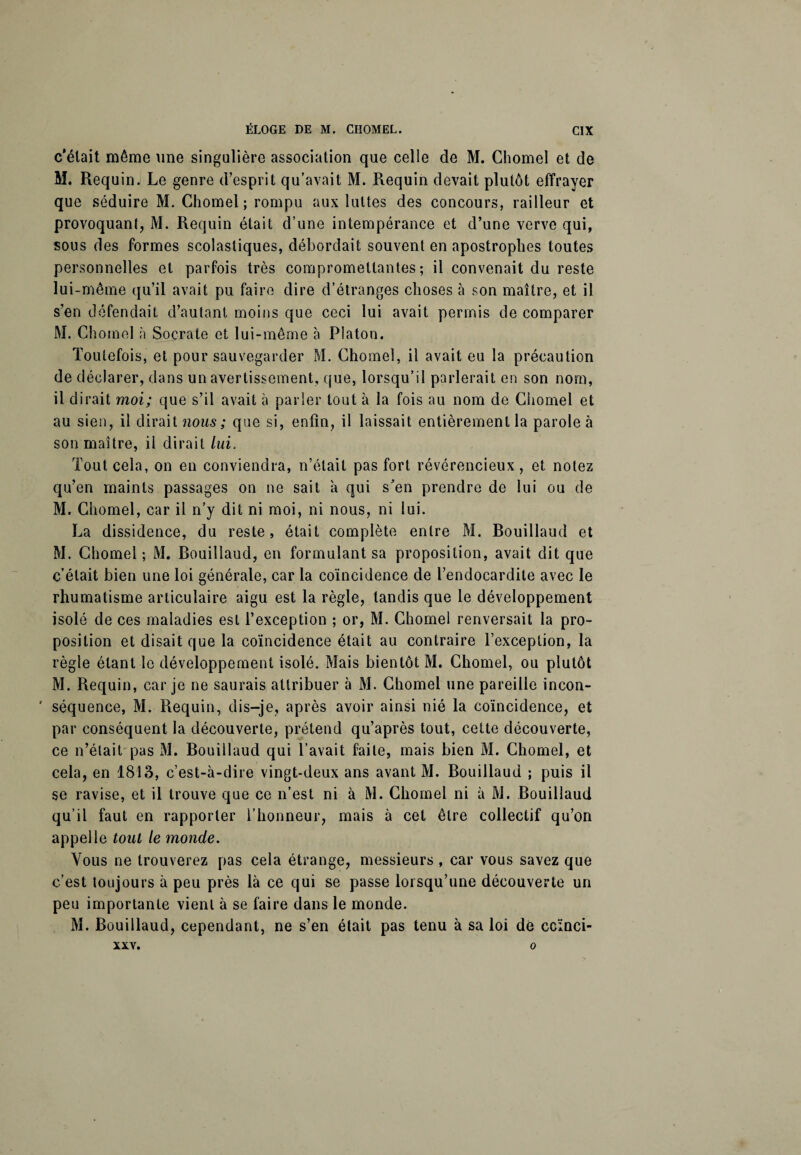 c'était même une singulière association que celle de M. Chomel et de M. Requin. Le genre d’esprit qu’avait M. Requin devait plutôt effrayer que séduire M. Chomel; rompu aux luttes des concours, railleur et provoquant, M. Requin était d’une intempérance et d’une verve qui, sous des formes scolastiques, débordait souvent en apostrophes toutes personnelles et parfois très compromettantes; il convenait du reste lui-même qu’il avait pu faire dire d’étranges choses à son maître, et il s’en défendait d’autant moins que ceci lui avait permis de comparer M. Chomel à Socrate et lui-même à Platon. Toutefois, et pour sauvegarder M. Chomel, il avait eu la précaution de déclarer, dans un avertissement, que, lorsqu’il parlerait en son nom, il dirait moi; que s’il avait à parler tout à la fois au nom de Chomel et au sien, il dirait nous ; que si, enfin, il laissait entièrement la parole à son maître, il dirait lui. Tout cela, on en conviendra, n’était pas fort révérencieux, et notez qu’en maints passages on ne sait à qui s’en prendre de lui ou de M. Chomel, car il n’y dit ni moi, ni nous, ni lui. La dissidence, du reste, était complète entre M. Bouillaud et M. Chomel; M. Bouillaud, en formulant sa proposition, avait dit que c’était bien une loi générale, car la coïncidence de l’endocardite avec le rhumatisme articulaire aigu est la règle, tandis que le développement isolé de ces maladies est l’exception ; or, M. Chomel renversait la pro¬ position et disait que la coïncidence était au contraire l’exception, la règle étant le développement isolé. Mais bientôt M. Chomel, ou plutôt M. Requin, car je ne saurais attribuer à M. Chomel une pareille incon- ' séquence, M. Requin, dis-je, après avoir ainsi nié la coïncidence, et par conséquent la découverte, prétend qu’après tout, cette découverte, ce n’était pas M. Bouillaud qui l’avait faite, mais bien M. Chomel, et cela, en 1813, c’est-à-dire vingt-deux ans avant M. Bouillaud ; puis il se ravise, et il trouve que ce n’est ni à M. Chomel ni à M. Bouillaud qu’il faut en rapporter l’honneur, mais à cet être collectif qu’on appelle tout le monde. Vous ne trouverez pas cela étrange, messieurs, car vous savez que c’est toujours à peu près là ce qui se passe lorsqu’une découverte un peu importante vient à se faire dans le monde. M. Bouillaud, cependant, ne s’en était pas tenu à sa loi de ccïnci- XXV. O