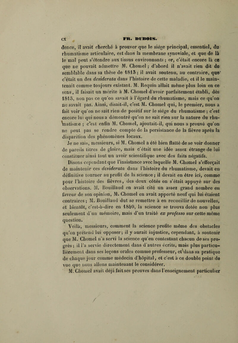 dence, il avait cherché à prouver que le siège principal, essentiel, du rhumatisme articulaire, est dans la membrane synoviale, et que de là le mal peut s’étendre aux tissus environnants ; or, c’était encore là ce que ne pouvait admettre M. Cliomel ; d’abord il n’avait rien dit de semblable dans sa thèse de 1813 ; il avait soutenu, au contraire, que’ c’était un des desiderata dans l’histoire de celte maladie, et il le main¬ tenait comme toujours existant. M. Requin allait même plus loin en ce sens, il faisait un mérite à M. Chomel d’avoir parfaitement établi, dès 1813, non pas ce qu’on savait à l’égard du rhumatisme, mais ce qu’on ne savait pas. Ainsi, disait-il, c’est M. Chomel qui, le premier, nous a fait voir qu’on ne sait rien de positif sur le siège du rhumatisme ; c’est encore lui qui nous a démontré qu’on ne sait rien sur la nature du rhu¬ matisme ; c’est enfin M. Chomel, ajoutait-il, qui nous a prouvé qu’on ne peut pas se rendre compte de la persistance de la fièvre après la disparition des phénomènes locaux. Je ne sais, messieurs, si M. Chomel a été bien flatté de se voir donner de pareils litres de gloire, mais c’était une idée assez étrange de lui constituer ainsi tout un avoir scientifique avec des faits négatifs. Disons cependant que l’insistance avec laquelle M. Chomel s’efforçait de maintenir ces desiderata dans l’histoire du rhumatisme, devait en définitive tourner au profit de la science ; il devait en être ici, comme pour l’histoire des fièvres, des deux côtés on s’était appuyé sur des observations. M. Bouillaud en avait cité un assez grand nombre en faveur de son opinion, M. Chomel en avait apporté neuf qui lui étaient contraires; M. Bouillaud dut se remettre à en recueillir de nouvelles, et bientôt, c’est-à-dire en I8/|0, la science se trouva dotée non plus seulement d’un mémoire, mais d’un traité ex professo sur cette meme question. Voilà, messieurs, comment la science profite même des obstacles qu’on prétend lui opposer; il y aurait injustice, cependant, à soutenir que M. Chomel n’a servi la science qu’en contestant chacun de ses pro¬ grès; il l’a servie directement dans d’autres écrits, mais plus particu¬ lièrement dans ses leçons orales comme professeur, etVlans sa pratique de chaque jour comme médecin d’hôpital, et c’est à ce double point de vue que nous allons maintenant le considérer. M. Chôme! avait déjà fait ses preuves dans l’enseignement particulier /