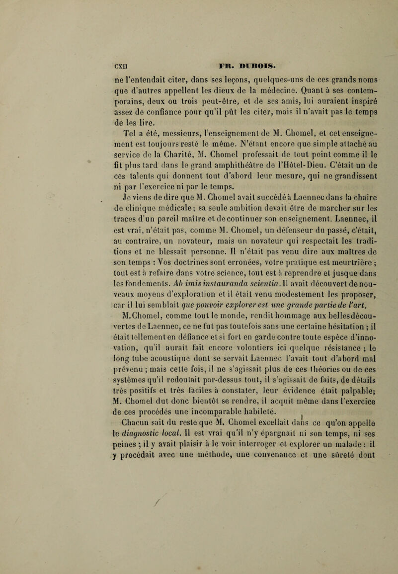 ne l’entendait citer, dans ses leçons, quelques-uns de ces grands noms que d’autres appellent les dieux de la médecine. Quant à ses contem¬ porains, deux ou trois peut-être, et de ses amis, lui auraient inspiré assez de confiance pour qu’il put les citer, mais il n’avait pas le temps de les lire. Tel a été, messieurs, renseignement de M. Chomel, et cet enseigne¬ ment est toujours resté le même. N’étant encore que simple attaché au service de la Charité, M. Chomel professait de tout point comme il le fit plus tard dans le grand amphithéâtre de ITIôtel-Dieu. C’était un de ces talents qui donnent tout d’abord leur mesure, qui ne grandissent ni par l’exercice ni par le temps. Je viens de dire que M. Chôme! avait succédé à Laennecdans la chaire de clinique médicale; sa seule ambition devait être de marcher sur les traces d’un pareil maître et de continuer son enseignement. Laennec, il est vrai, n’était pas, comme M. Chomel, un défenseur du passé, c’était, au contraire, un novateur, mais un novateur qui respectait les tradi¬ tions et ne blessait personne. Il n’était pas venu dire aux maîtres de son temps : Vos doctrines sont erronées, votre pratique est meurtrière ; tout est à refaire dans votre science, tout est à reprendre et jusque dans les fondements. Ab imisinstauranda scientia. 11 avait découvert de nou¬ veaux moyens d’exploration et il était venu modestement les proposer, car il lui semblait que pouvoir explorer est une grande partie de l’art. M.Chomel, comme tout le monde, rendit hommage aux bellesdécou- vertes de Laennec, ce ne fut pas toutefois sans une certaine hésitation ; il était tellement en défiance et si fort en garde contre toute espèce d’inno¬ vation, qu’il aurait fait encore volontiers ici quelque résistance ; le long tube acoustique dont se servait Laennec l’avait tout d’abord mal prévenu ; mais cette fois, il ne s’agissait plus de ces 1 héories ou de ces systèmes qu’il redoutait par-dessus tout, il s’agissait de faits, de détails très positifs et très faciles à constater, leur évidence était palpable; M. Chomel dut donc bientôt se rendre, il acquit même dans l’exercice de ces procédés une incomparable habileté. Chacun sait du reste que M. Chomel excellait dans ce qu’on appelle le diagnostic local. Il est vrai qu’il n’y épargnait ni son temps, ni ses peines ; il y avait plaisir à le voir interroger et explorer un malade : il y procédait avec une méthode, une convenance et une sûreté dont /