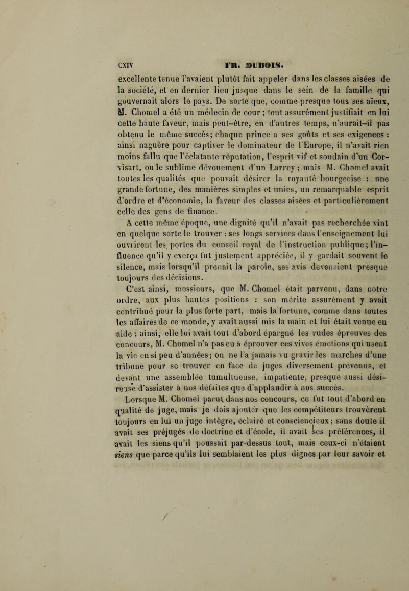 excellente tenue l’avaient plutôt fait appeler dans les classes aisées de la société, et en dernier lieu jusque dans le sein de la famille qui gouvernail alors le pays. De sorte que, comme presque tous ses aïeux, M. Chomel a été un médecin de cour ; tout assurément justifiait en lui cette haute laveur, mais peut-être, en d’autres temps, n aurait-il pas obtenu le même succès; chaque prince a ses goûts et ses exigences : ainsi naguère pour captiver le dominateur de l’Europe, i! n’avait rien moins fallu que l’éclatante réputation, l’esprit, vif et soudain ci’un Cor- visart, ou le sublime dévouement d’un Larrey; mais M. Chomel avait toutes les qualités que pouvait désirer la royauté bourgeoise : une grande fortune, des manières simples et unies, un remarquable esprit d’ordre et d’économie, la faveur des classes aisées et particulièrement celle des gens de finance. A celte même époque, une dignité qu’il n’avait pas recherchée vint en quelque sorte le trouver : ses longs services dans l’enseignement lui ouvrirent les portes du conseil royal de l’instruction publique ; l’in¬ fluence qu’il y exerça fut justement appréciée, il y gardait souvent le silence, mais lorsqu’il prenait la parole, ses avis devenaient presque toujours des décisions. C’est ainsi, messieurs, que M. Chomel était parvenu, dans notre ordre, aux plus hautes positions : son mérite assurément y avait contribué pour la plus forte part, mais la fortune, comme dans toutes les affaires de ce monde, y avait aussi mis la main et lui était venue en aide ; ainsi, elle lui avait tout d’abord épargné les rudes épreuves des concours, M. Chôme! n’a pas eu à éprouver ces vives émotions qui usent la vie en si peu d’années; on ne l’a jamais vu gravir les marches d’une tribune pour se trouver eu face de juges diversement prévenus, et devant une assemblée tumultueuse, impatiente, presque aussi dési- reus*e d’assister à nos défaites que d’applaudir à nos succès. Lorsque M. Chôme! parut dans nos concours, co fut tout d’abord en qualité de juge, mais je dois ajouter que les compétiteurs trouvèrent toujours en lui un juge intègre, éclairé et consciencieux; sans doute il avait ses préjugés de doctrine et d’école, il avait ses préférences, il avait les siens qu’il poussait par-dessus tout, mais ceux-ci n’étaient siens que parce qu’ils lui semblaient les plus dignes par leur savoir et