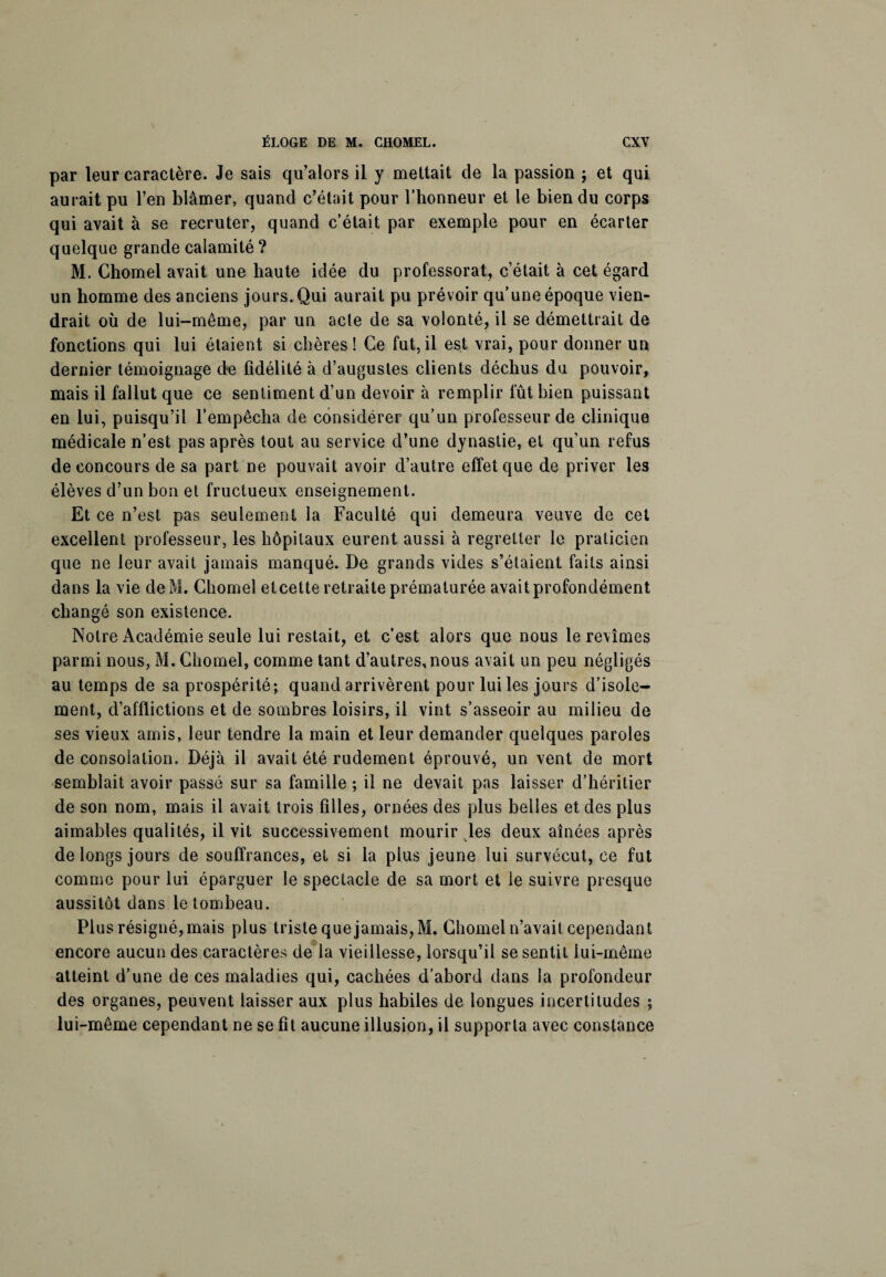 par leur caractère. Je sais qu’alors il y mettait de la passion ; et qui aurait pu l’en blâmer, quand c’était pour l’honneur et le bien du corps qui avait à se recruter, quand c’était par exemple pour en écarter quelque grande calamité ? M. Chomel avait une haute idée du professorat, c’était à cet égard un homme des anciens jours. Qui aurait pu prévoir qu’une époque vien¬ drait où de lui-même, par un acte de sa volonté, il se démettrait de fonctions qui lui étaient si chères ! Ce fut, il est vrai, pour donner un dernier témoignage de fidélité à d’augustes clients déchus du pouvoir, mais il fallut que ce sentiment d’un devoir à remplir fût bien puissant en lui, puisqu’il l’empêcha de considérer qu’un professeur de clinique médicale n’est pas après tout au service d’une dynastie, et qu’un refus de concours de sa part ne pouvait avoir d’autre effet que de priver les élèves d’un bon et fructueux enseignement. Et ce n’est pas seulement la Faculté qui demeura veuve de cet excellent professeur, les hôpitaux eurent aussi à regretter le praticien que ne leur avait jamais manqué. De grands vides s’étaient faits ainsi dans la vie deM. Chomel etcette retraite prématurée avait profondément changé son existence. Notre Académie seule lui restait, et c’est alors que nous le revîmes parmi nous, M. Chomel, comme tant d’autres, nous avait un peu négligés au temps de sa prospérité; quand arrivèrent pour lui les jours d’isole¬ ment, d’afflictions et de sombres loisirs, il vint s’asseoir au milieu de ses vieux amis, leur tendre la main et leur demander quelques paroles de consolation. Déjà il avait été rudement éprouvé, un vent de mort semblait avoir passé sur sa famille ; il ne devait pas laisser d’héritier de son nom, mais il avait trois filles, ornées des plus belles et des plus aimables qualités, il vit successivement mourir les deux aînées après de longs jours de souffrances, et si la plus jeune lui survécut, ce fut comme pour lui éparguer le spectacle de sa mort et le suivre presque aussitôt dans le tombeau. Plus résigné, mais plus triste que jamais, M. Chomel n’avait cependant encore aucun des caractères de la vieillesse, lorsqu’il se sentit lui-même atteint d’une de ces maladies qui, cachées d’abord dans la profondeur des organes, peuvent laisser aux plus habiles de longues incertitudes ; lui-même cependant ne se fît aucune illusion, il supporta avec constance