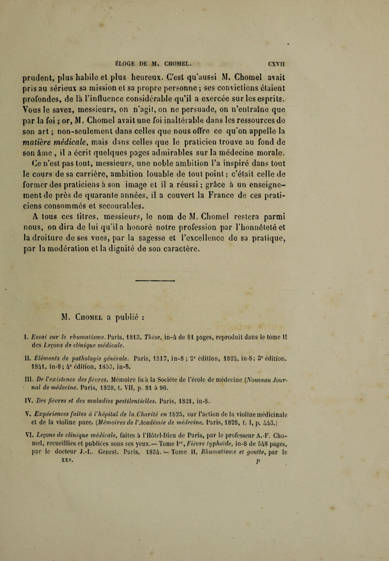 prudent, plus habile et plus heureux. C?est qu’aussi M. Chomel avait pris au sérieux sa mission et sa propre personne ; ses convictions étaient profondes, de là l’influence considérable qu’il a exercée sur les esprits. Vous le savez, messieurs, on n’agit, on ne persuade, on n’entraîne que par la foi ; or, M. Chomel avait une foi inaltérable dans les ressources de son art ; non-seulement dans celles que nous offre ce qu’on appelle la matière médicale, mais dans celles que le praticien trouve au fond de son âme , il a écrit quelques pages admirables sur la médecine morale. Ce n’est pas tout, messieurs, une noble ambition l’a inspiré dans tout le cours de sa carrière, ambition louable de tout point ; c’était celle de former des praticiens 5 son image et il a réussi ; grâce à un enseigne¬ ment de près de quarante années, il a couvert la France de ces prati¬ ciens consommés et secourables. A tous ces titres, messieurs, le nom de M. Chomel restera parmi nous, on dira de lui qu’il a honoré notre profession par l'honnêteté et la droiture de ses vues, par la sagesse et l’excellence de sa pratique, par la modération et la dignité de son caractère. M. Chomel a publié : I. Essai sur te rhumatisme. Paris, 1813. Thèse, in-4 de 81 pages, reproduit dans le tome lî des Leçons de clinique médicale. II. Éléments de pathologie générale. Paris, 1817, in-8 ; 2e édition, 1824, in-8; 3e édition. 1841, in-8; 4e édition, 1853, in-8. III. De l'existence des fièvres. Mémoire lu à la Société de l’école de médecine (Nouveau Jour¬ nal de médecine. Paris, 1820, t. VII, p. 81 5 96. IV. Des fièvres et des maladies pestilentielles. Paris, 1821, in-8. V. Expériences faites à l'hôpital de la Charité en 1825, sur l’action delà violine médicinale et de la violine pure. {Mémoires de l'Académie de médecine. Paris, 1828, t. I, p. 443.) VI. Leçons de clinique médicale, faites il l’IIôtel-Dieu de Paris, par le professeur A.-F. Cho¬ mel, recueillies et publiées sous ses yeux.— Tome Ier, Fièvre typhoïde, in-8 de 548 pages, par le docteur J.-L. Genest. Paris, 1834- — Tome II, Rhumatisme et goutte, par le xxv. p