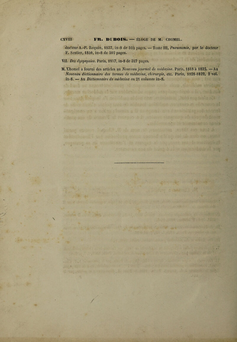 docteur A.-P. Requin, 1837, in-8 de 524 pages. — Tome 111, Pneumonie, par le docteur F. Sestier, 1840, in-8 de 592 pages. VII. Des dyspepsies. Paris, 1857, in-8 de 327 pages. M.'Chomel a fourni des articles au Nouveau journal de médecine. Paris, 1818 k 1822. —Au Nouveau dictionnaire des termes de médecine, chirurgie, etc. Paris, 1821-1822, 2 vol. in-8. — Au Dictionnaire de médecine en 21 volumes in-8.