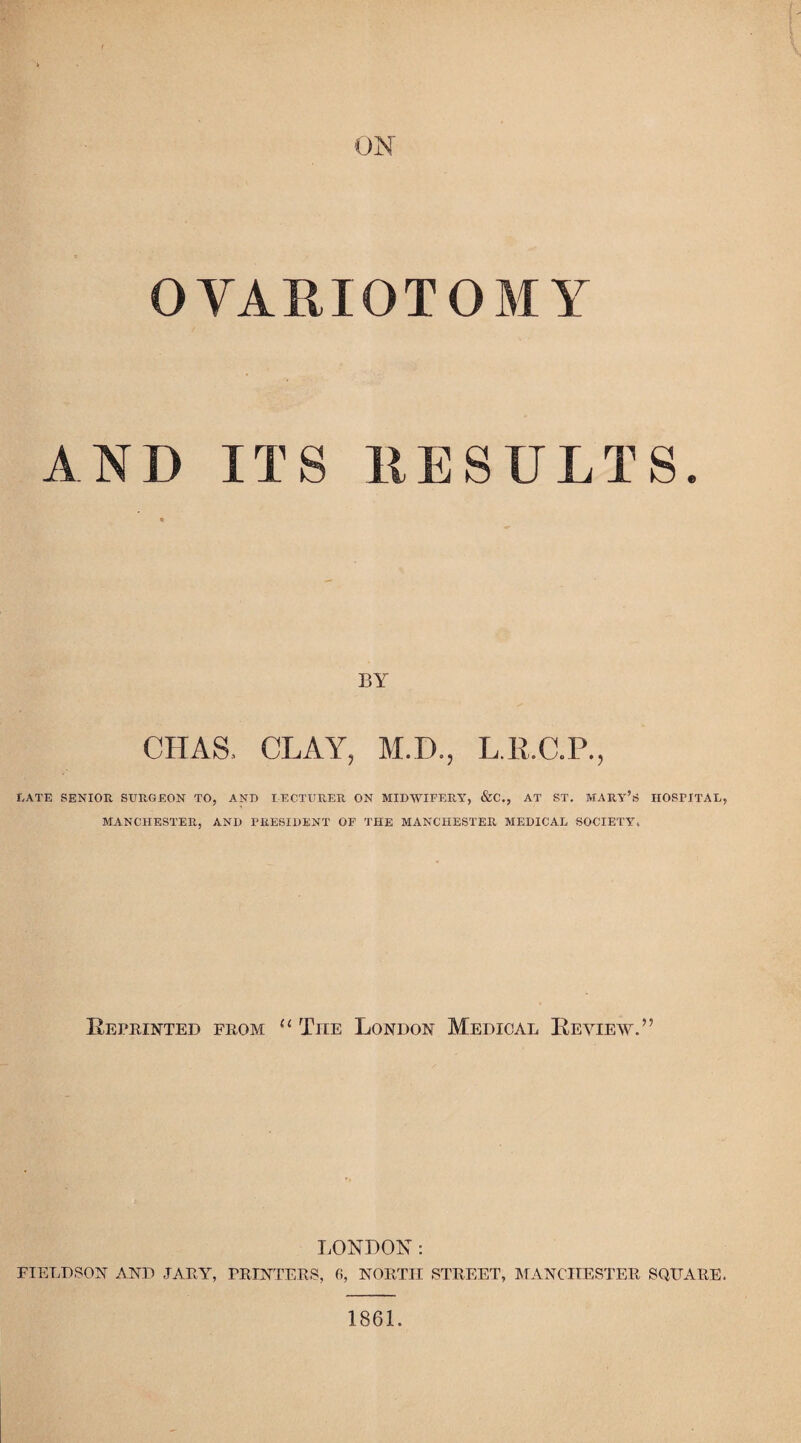 ON OVARIOTOMY AND ITS RESULTS. BY CHAS. CLAY, M.D., L.R.C.P., LATE SENIOR SURGEON TO, AND LECTURER ON MIDWIFERY, &C., AT ST. MARY’S HOSPITAL, MANCHESTER, AND PRESIDENT OF THE MANCHESTER MEDICAL SOCIETY. Reprinted from u The London Medical Review.” LONDON: FIELD SON AND JARY, PRINTERS, 6, NORTH STREET, MANCHESTER SQUARE. 1861.