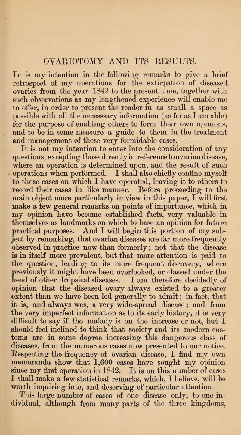 OVARIOTOMY AND ITS RESULTS. It is my intention in the following remarks to give a brief retrospect of my operations for the extirpation of diseased ovaries from the year 1842 to the present time, together with such observations as my lengthened experience will enable mo to offer, in order to present the reader in as small a space as possible with all the necesssary information (as far as I am able) for the purpose of enabling others to form their own opinions, and to be in some measure a guide to them in the treatment and management of these very formidable cases. It is not my intention to enter into the consideration of any questions, excepting those directly in reference to ovarian disease, where an operation is determined upon, and the result of such operations when performed. I shall also chiefly confine myself to those cases on which I have operated, leaving it to others to record their cases in like manner. Before proceeding to the main object more particularly in view in this paper, I will first make a few general remarks on points of importance, which in my opinion have become established facts, very valuable in themselves as landmarks on which to base an opinion for future practical purposes. And I will begin this portion of my sub¬ ject by remarking, that ovarian diseases are far more frequently observed in practice now than formerly; not that the disease is in itself more prevalent, but that more attention is paid to the question, leading to its more frequent discovery, where previously it might have been overlooked, or classed under the head of other dropsical diseases. I am therefore decidedly of opinion that the diseased ovary always existed to a greater extent than we have been led generally to admit; in fact, that it is, and always was, a very wide-spread disease ; and from the very imperfect information as to its early history, it is very difficult to say if the malady is on the increase or not, but I should feel inclined to think that society and its modern cus¬ toms are in some degree increasing this dangerous class of diseases, from the numerous cases now presented to our notice. Respecting the frequency of ovarian disease, I find my own memoranda show that 1,600 cases have sought my opinion since my first operation in 1842. It is on this number of cases I shall make a few statistical remarks, which, I believe, will be worth inquiring into, and deserving of particular attention. This large number of cases of one disease only, to one in¬ dividual, although from many parts of the three kingdoms,