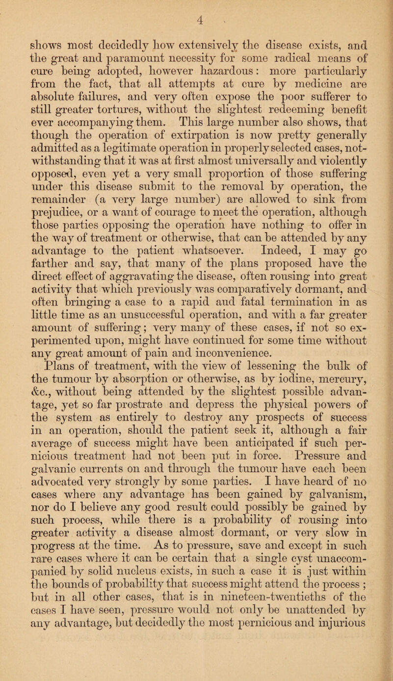 shows most decidedly liow extensively the disease exists, and the great and paramount necessity for some radical means of cure being adopted, however hazardous: more particularly from the fact, that all attempts at cure by medicine are absolute failures, and very often expose the poor sufferer to still greater tortures, without the slightest redeeming benefit ever accompanying them. This large number also shows, that though the operation of extirpation is now pretty generally admitted as a legitimate operation in properly selected cases, not¬ withstanding that it was at first almost universally and violently opposed, even yet a very small proportion of those suffering under this disease submit to the removal by operation, the remainder (a very large number) are allowed to sink from prejudice, or a want of courage to meet the operation, although those parties opposing the operation have nothing to offer in the way of treatment or otherwise, that can be attended by any advantage to the patient whatsoever. Indeed, I may go farther and say, that many of the plans proposed have the direct effect of aggravating the disease, often rousing into great activity that which previously was comparatively dormant, and often bringing a case to a rapid and fatal termination in as little time as an unsuccessful operation, and with a far greater amount of suffering; very many of these cases, if not so ex¬ perimented upon, might have continued for some time without any great amount of pain and inconvenience. Plans of treatment, with the view of lessening the bulk of the tumour by absorption or otherwise, as by iodine, mercury, &c., without being attended by the slightest possible advan¬ tage, yet so far prostrate and depress the physical powers of the system as entirely to destroy any prospects of success in an operation, should the patient seek it, although a fair average of success might have been anticipated if such per¬ nicious treatment had not been put in force. Pressure and galvanic currents on and through the tumour have each been advocated very strongly by some parties. I have heard of no cases where any advantage has been gained by galvanism, nor do I believe any good result could possibly be gained by such process, while there is a probability of rousing into greater activity a disease almost dormant, or very slow in progress at the time. As to pressure, save and except in such rare cases where it can be certain that a single cyst unaccom¬ panied by solid nucleus exists, in such a case it is just within the bounds of probability that success might attend the process ; but in all other cases, that is in nineteen-twentieths of the cases I have seen, pressure would not only be unattended by any advantage, but decidedly the most pernicious and injurious