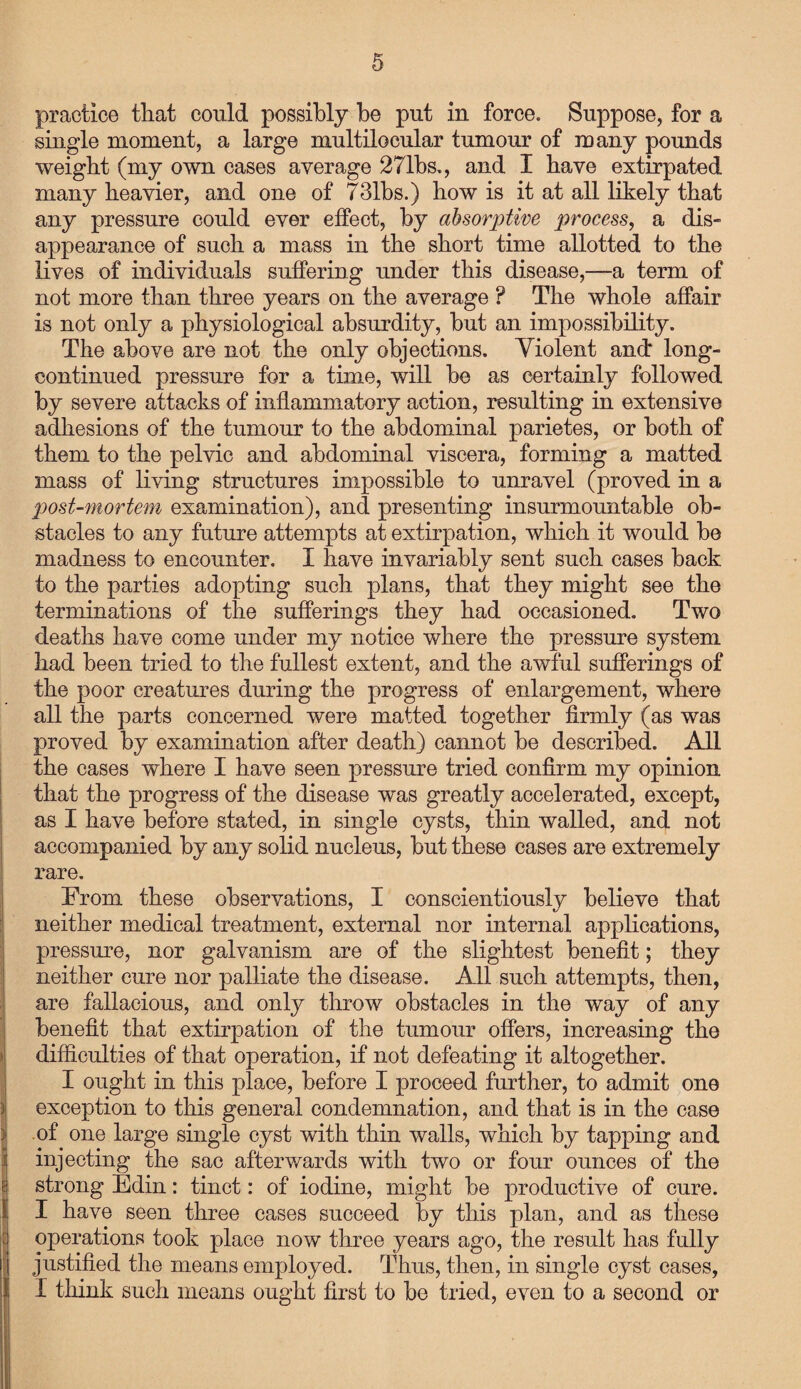practice that could possibly be put in force. Suppose, for a single moment, a large multilocular tumour of many pounds weight (my own cases average 271bs., and I have extirpated many heavier, and one of 731bs.) how is it at all likely that any pressure could ever effect, by absorptive process, a dis¬ appearance of such a mass in the short time allotted to the lives of individuals suffering under this disease,—a term of not more than three years on the average ? The whole affair is not only a physiological absurdity, hut an impossibility. The above are not the only objections. Violent and* long- continued pressure for a time, will be as certainly followed by severe attacks of inflammatory action, resulting in extensive adhesions of the tumour to the abdominal parietes, or both of them to the pelvic and abdominal viscera, forming a matted mass of living structures impossible to unravel (proved in a post-mortem examination), and presenting insurmountable ob¬ stacles to any future attempts at extirpation, which it would be madness to encounter. I have invariably sent such cases back to the parties adopting such plans, that they might see the terminations of the sufferings they had occasioned. Two deaths have come under my notice where the pressure system had been tried to the fullest extent, and the awful sufferings of the poor creatures during the progress of enlargement, where all the parts concerned were matted together firmly (as was proved by examination after death) cannot be described. All the cases where I have seen pressure tried confirm my opinion that the progress of the disease was greatly accelerated, except, as I have before stated, in single cysts, thin walled, and not accompanied by any solid nucleus, but these cases are extremely rare. From these observations, I conscientiously believe that neither medical treatment, external nor internal applications, pressure, nor galvanism are of the slightest benefit; they neither cure nor palliate the disease. All such attempts, then, are fallacious, and only throw obstacles in the way of any benefit that extirpation of the tumour offers, increasing the difficulties of that operation, if not defeating it altogether. I ought in this place, before I proceed further, to admit one exception to this general condemnation, and that is in the case of one large single cyst with thin walls, which by tapping and injecting the sac afterwards with two or four ounces of the strong Edin: tinct: of iodine, might be productive of cure. I have seen three cases succeed by this plan, and as these operations took place now three years ago, the result has fully justified the means employed. Thus, then, in single cyst cases, I think such means ought first to be tried, even to a second or